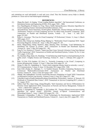 Cloud Balancing – A Survey
www.ijerd.com 17 | Page
and scheduling are used individually in each and every cloud. Thus this literature survey helps to identify
problems in 3 areas such as load balancingand scheduling.
REFERENCES
[1]. Zhang Bo ,GaoJi , Ai Jieqing, “Cloud Loading Balance algorithm”, 2nd International Conference on
Information Science and Engineering (ICISE), 2010, pages :5001 – 5004.
[2]. Siva ThejaMaguluri, R Srikant, Lei Ying, “Heavy Traffic Optimal Resource Allocation Algorithms for
Cloud Computing Clusters”,InternationalTeletrafficConference, 2012.
[3]. AlexandruIosup, Simon Ostermann, NezihYigitbasi, RaduProdan, Thomas Fahringe and Dick Epema,
“Performance Analysis of Cloud Computing Services for Many-Tasks Scientific Computing”, IEEE
Transactions on Parallel and Distributed Systems, Volume : 22 , Issue : 6, June 2011
pages: 931-945.
[4]. Robert L. Grossman, “The Case for Cloud Computing”, IT Professional, Volume: 11, Issue: 2, March
2009, pages: 23-27.
[5]. Wenwu Zhu, Chong Luo, Jianfeng Wang, Shipeng Li, “Multimedia Cloud Computing”,IEEE Signal
Processing Magazine ,Volume:28 , Issue: 3 ,May 2011,pages:59 – 69.
[6]. Hsiao, Hung-Chang , Chung, Hsueh-Yi , Shen, Haiying , Chao, Yu-Chang, “Load Rebalancing for
Distributed File Systems in Clouds”, IEEE Transactions on Parallel and Distributed Systems
,Volume:24 , Issue: 5 ,May 2013,pages:951 – 962.
[7]. Fung Po Tso, Dimitrios P. Pezaros, “Improving Data Center Network Utilization Using Near-Optimal
Traffic Engineering”, IEEE Transactions on Parallel and Distributed Systems, Volume: 24, No: 6, June
2013, pages: 1139-1148.
[8]. Xu, Gaochao ,Pang, Junjie ,Fu, Xiaodong, “A load balancing model based on cloud partitioning for the
public cloud”, Tsinghua Science and Technology, Volume:18 , Issue: 1 , February 2013, pages:34 –
39.
[9]. Rehr, J.J.,Vila, F.D., Gardner, J.P., Svec, L., “Scientific Computing in the Cloud”, Computing in
Science &Engineering, Volume: 12, Issue: 3, May-June 2010, pages:34 – 43.
[10]. Xiong, N., Han, W., vandenBerg, A., “Green cloud computing schemes based on networks: a survey”,
IET Communications, Volume: 6, Issue: 18, December 2012, pages:3294– 3300.
[11]. Fard, H.M. ,Prodan, R. , Fahringer, T., “A Truthful Dynamic Workflow Scheduling Mechanism for
Commercial MulticloudEnvironments”,IEEE Transactions on Parallel and Distributed
Systems, Volume:24 , Issue: 6 ,June 2013,pages:1203 – 1212.
[12]. Abbadi, I.M.,AnbangRuan,“Towards Trustworthy Resource Scheduling in Clouds”,IEEE Transactions
on Information Forensics and Security, Volume:8, Issue: 6, June 2013, pages:973 – 984.
[13]. YiduoMei,LingLiu,XingPu,SankaranSivathanu,XiaosheDong,“Performance Analysis of Network I/O
Workloads in Virtualized Data Centers”, IEEE Transactions on Services Computing,2013 ,volume: 6
no: 1,pages: 48-63.
[14]. JiaRao ,Yudi Wei , Jiayu Gong , Cheng-ZhongXu, “QoS Guarantees and Service Differentiation for
Dynamic Cloud Applications”,IEEE Transactions on Network and Service Management, Volume:10
, Issue: 1 ,March 2013, pages:43 – 55.
[15]. Buysse, J. ,Georgakilas, K., Tzanakaki, A., De Leenheer, M. , “Energy-efficient resource-provisioning
algorithms for optical clouds”, IEEE/OSA Journal of Optical Communications and
Networking,Volume:5 , Issue: 3 ,March 2013,pages:226 – 239.
[16]. Ekanayake, J.,Gunarathne, T. ,Qiu, J., “Cloud Technologies for Bioinformatics Applications”,IEEE
Transactions on Parallel and Distributed Systems, Volume:22 , Issue:6 ,June 2011, pages:998 – 1011.
 