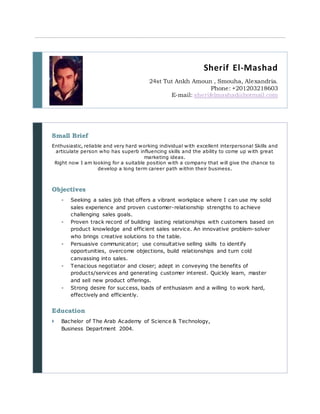 Sherif El-Mashad
24st Tut Ankh Amoun , Smouha, Alexandria.
Phone: +201203218603
E-mail: sherifelmashad@hotmail.com
Small Brief
Enthusiastic, reliable and very hard working individual with excellent interpersonal Skills and
articulate person who has superb influencing skills and the ability to come up with great
marketing ideas.
Right now I am looking for a suitable position with a company that will give the chance to
develop a long term career path within their business.
Objectives
- Seeking a sales job that offers a vibrant workplace where I can use my solid
sales experience and proven customer-relationship strengths to achieve
challenging sales goals.
- Proven track record of building lasting relationships with customers based on
product knowledge and efficient sales service. An innovative problem-solver
who brings creative solutions to the table.
- Persuasive communicator; use consultative selling skills to identify
opportunities, overcome objections, build relationships and turn cold
canvassing into sales.
- Tenacious negotiator and closer; adept in conveying the benefits of
products/services and generating customer interest. Quickly learn, master
and sell new product offerings.
- Strong desire for success, loads of enthusiasm and a willing to work hard,
effectively and efficiently.
Education
 Bachelor of The Arab Academy of Science & Technology,
Business Department 2004.
 