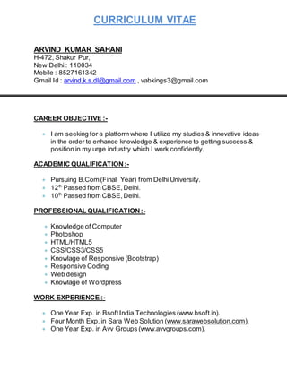 CURRICULUM VITAE
ARVIND KUMAR SAHANI
H-472, Shakur Pur,
New Delhi : 110034
Mobile : 8527161342
Gmail Id : arvind.k.s.dl@gmail.com , vabkings3@gmail.com
CAREER OBJECTIVE :-
 I am seeking for a platform where I utilize my studies & innovative ideas
in the order to enhance knowledge & experience to getting success &
position in my urge industry which I work confidently.
ACADEMIC QUALIFICATION:-
 Pursuing B.Com (Final Year) from Delhi University.
 12th
Passed from CBSE,Delhi.
 10th
Passed from CBSE,Delhi.
PROFESSIONAL QUALIFICATION:-
 Knowledge of Computer
 Photoshop
 HTML/HTML5
 CSS/CSS3/CSS5
 Knowlage of Responsive (Bootstrap)
 Responsive Coding
 Web design
 Knowlage of Wordpress
WORK EXPERIENCE :-
 One Year Exp. in BsoftIndia Technologies (www.bsoft.in).
 Four Month Exp. in Sara Web Solution (www.sarawebsolution.com).
 One Year Exp. in Avv Groups (www.avvgroups.com).
 