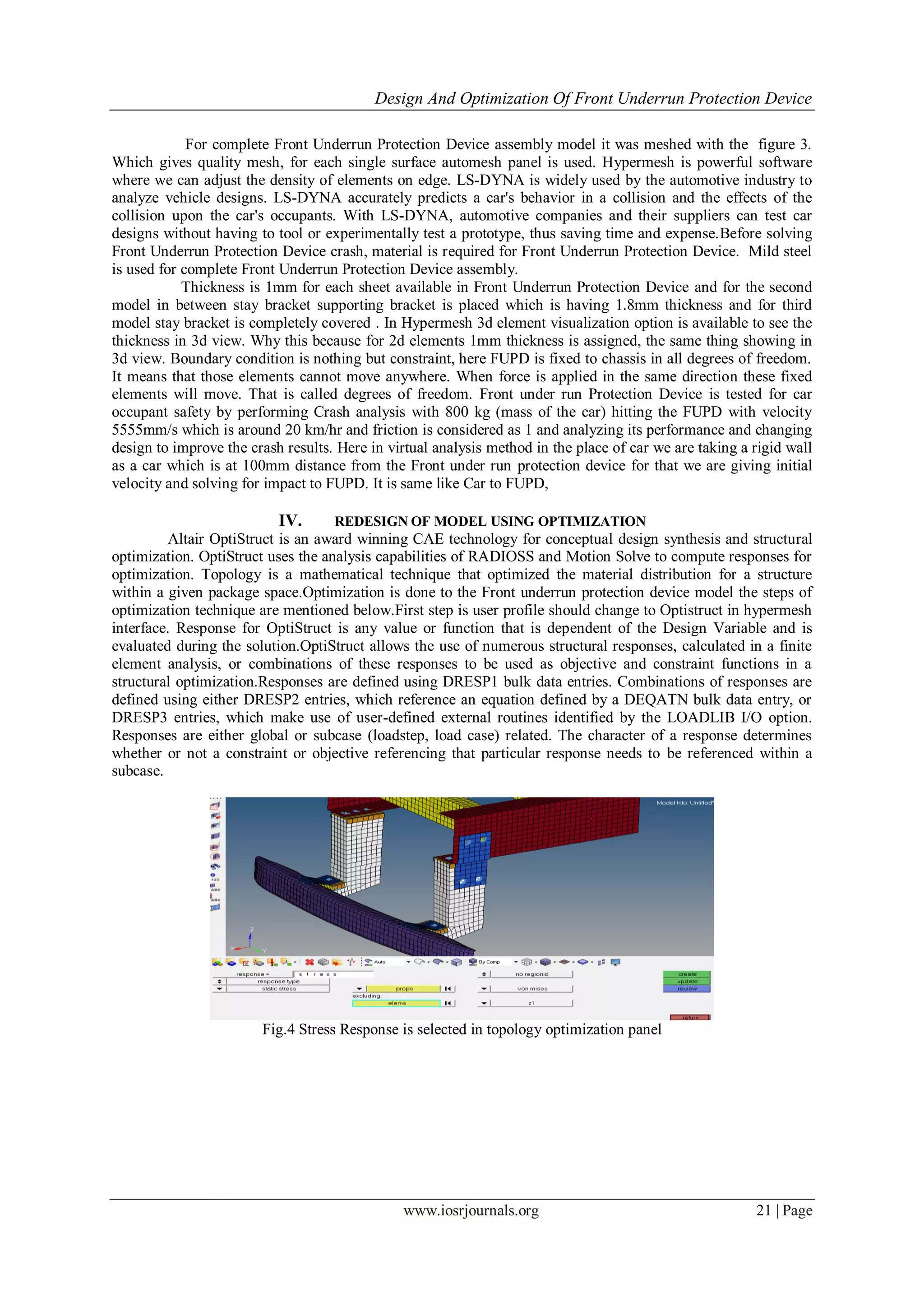 Design And Optimization Of Front Underrun Protection Device
www.iosrjournals.org 21 | Page
For complete Front Underrun Protection Device assembly model it was meshed with the figure 3.
Which gives quality mesh, for each single surface automesh panel is used. Hypermesh is powerful software
where we can adjust the density of elements on edge. LS-DYNA is widely used by the automotive industry to
analyze vehicle designs. LS-DYNA accurately predicts a car's behavior in a collision and the effects of the
collision upon the car's occupants. With LS-DYNA, automotive companies and their suppliers can test car
designs without having to tool or experimentally test a prototype, thus saving time and expense.Before solving
Front Underrun Protection Device crash, material is required for Front Underrun Protection Device. Mild steel
is used for complete Front Underrun Protection Device assembly.
Thickness is 1mm for each sheet available in Front Underrun Protection Device and for the second
model in between stay bracket supporting bracket is placed which is having 1.8mm thickness and for third
model stay bracket is completely covered . In Hypermesh 3d element visualization option is available to see the
thickness in 3d view. Why this because for 2d elements 1mm thickness is assigned, the same thing showing in
3d view. Boundary condition is nothing but constraint, here FUPD is fixed to chassis in all degrees of freedom.
It means that those elements cannot move anywhere. When force is applied in the same direction these fixed
elements will move. That is called degrees of freedom. Front under run Protection Device is tested for car
occupant safety by performing Crash analysis with 800 kg (mass of the car) hitting the FUPD with velocity
5555mm/s which is around 20 km/hr and friction is considered as 1 and analyzing its performance and changing
design to improve the crash results. Here in virtual analysis method in the place of car we are taking a rigid wall
as a car which is at 100mm distance from the Front under run protection device for that we are giving initial
velocity and solving for impact to FUPD. It is same like Car to FUPD,
IV. REDESIGN OF MODEL USING OPTIMIZATION
Altair OptiStruct is an award winning CAE technology for conceptual design synthesis and structural
optimization. OptiStruct uses the analysis capabilities of RADIOSS and Motion Solve to compute responses for
optimization. Topology is a mathematical technique that optimized the material distribution for a structure
within a given package space.Optimization is done to the Front underrun protection device model the steps of
optimization technique are mentioned below.First step is user profile should change to Optistruct in hypermesh
interface. Response for OptiStruct is any value or function that is dependent of the Design Variable and is
evaluated during the solution.OptiStruct allows the use of numerous structural responses, calculated in a finite
element analysis, or combinations of these responses to be used as objective and constraint functions in a
structural optimization.Responses are defined using DRESP1 bulk data entries. Combinations of responses are
defined using either DRESP2 entries, which reference an equation defined by a DEQATN bulk data entry, or
DRESP3 entries, which make use of user-defined external routines identified by the LOADLIB I/O option.
Responses are either global or subcase (loadstep, load case) related. The character of a response determines
whether or not a constraint or objective referencing that particular response needs to be referenced within a
subcase.
Fig.4 Stress Response is selected in topology optimization panel
 