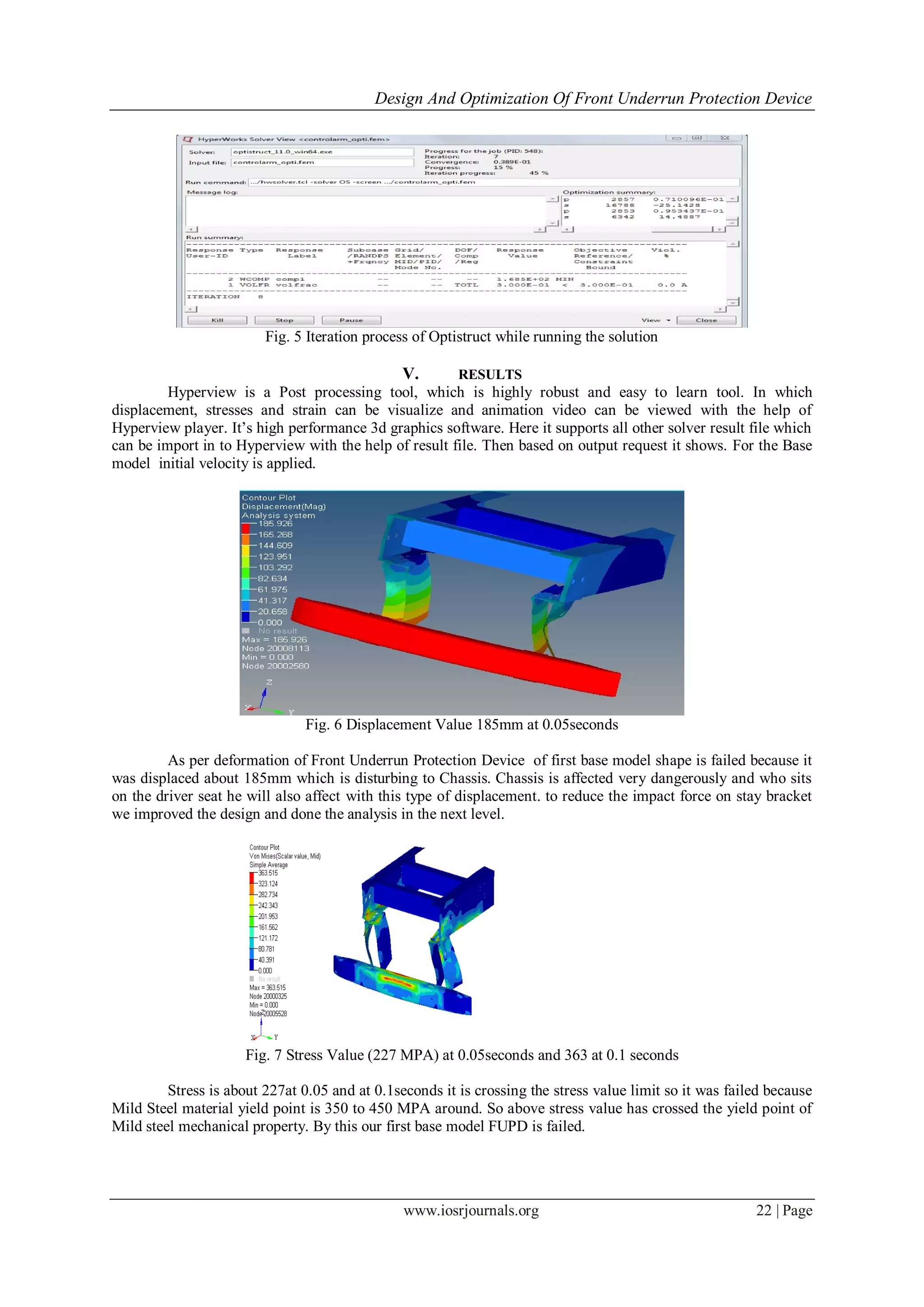 Design And Optimization Of Front Underrun Protection Device
www.iosrjournals.org 22 | Page
Fig. 5 Iteration process of Optistruct while running the solution
V. RESULTS
Hyperview is a Post processing tool, which is highly robust and easy to learn tool. In which
displacement, stresses and strain can be visualize and animation video can be viewed with the help of
Hyperview player. It’s high performance 3d graphics software. Here it supports all other solver result file which
can be import in to Hyperview with the help of result file. Then based on output request it shows. For the Base
model initial velocity is applied.
Fig. 6 Displacement Value 185mm at 0.05seconds
As per deformation of Front Underrun Protection Device of first base model shape is failed because it
was displaced about 185mm which is disturbing to Chassis. Chassis is affected very dangerously and who sits
on the driver seat he will also affect with this type of displacement. to reduce the impact force on stay bracket
we improved the design and done the analysis in the next level.
Fig. 7 Stress Value (227 MPA) at 0.05seconds and 363 at 0.1 seconds
Stress is about 227at 0.05 and at 0.1seconds it is crossing the stress value limit so it was failed because
Mild Steel material yield point is 350 to 450 MPA around. So above stress value has crossed the yield point of
Mild steel mechanical property. By this our first base model FUPD is failed.
 