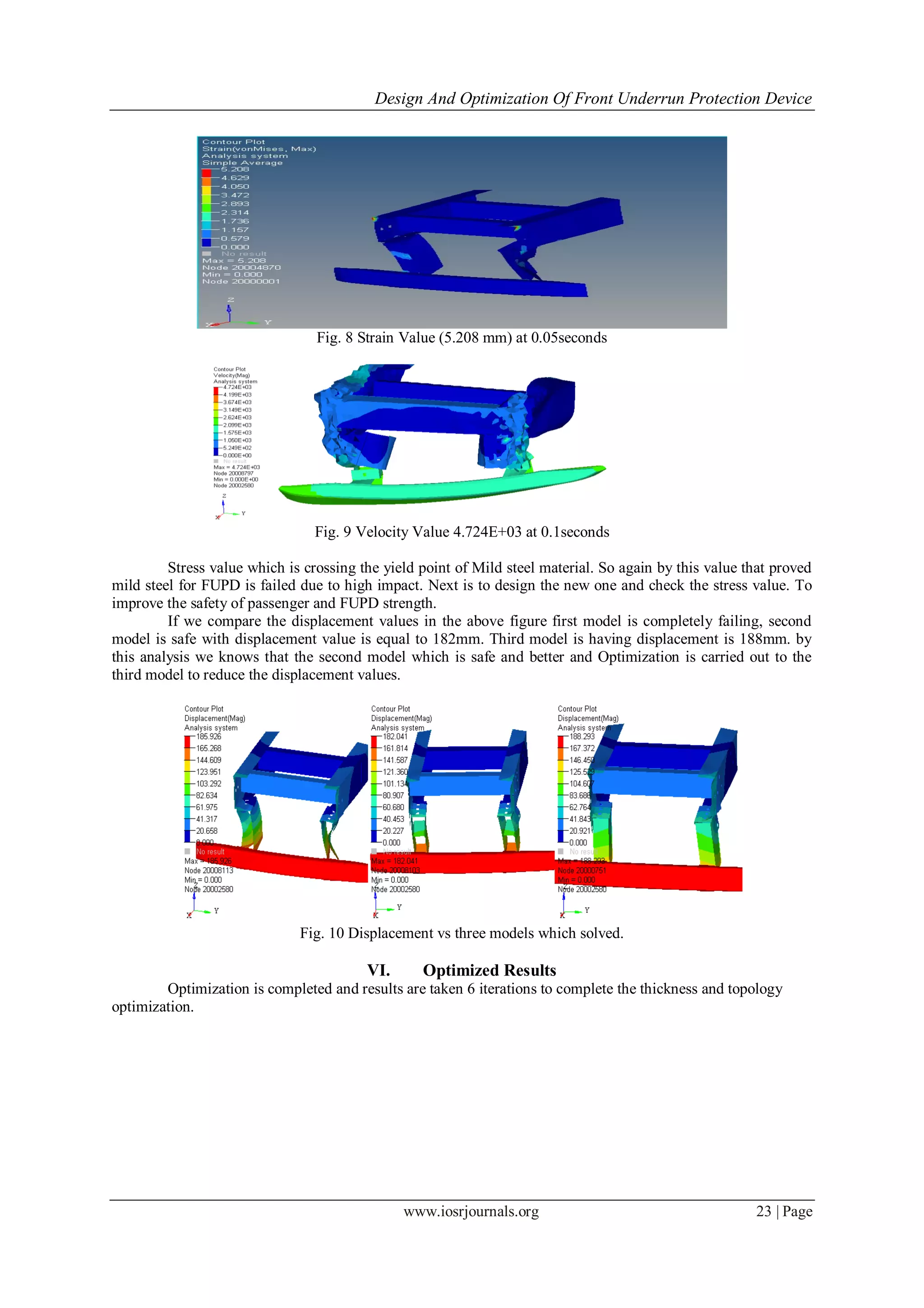 Design And Optimization Of Front Underrun Protection Device
www.iosrjournals.org 23 | Page
Fig. 8 Strain Value (5.208 mm) at 0.05seconds
Fig. 9 Velocity Value 4.724E+03 at 0.1seconds
Stress value which is crossing the yield point of Mild steel material. So again by this value that proved
mild steel for FUPD is failed due to high impact. Next is to design the new one and check the stress value. To
improve the safety of passenger and FUPD strength.
If we compare the displacement values in the above figure first model is completely failing, second
model is safe with displacement value is equal to 182mm. Third model is having displacement is 188mm. by
this analysis we knows that the second model which is safe and better and Optimization is carried out to the
third model to reduce the displacement values.
Fig. 10 Displacement vs three models which solved.
VI. Optimized Results
Optimization is completed and results are taken 6 iterations to complete the thickness and topology
optimization.
 