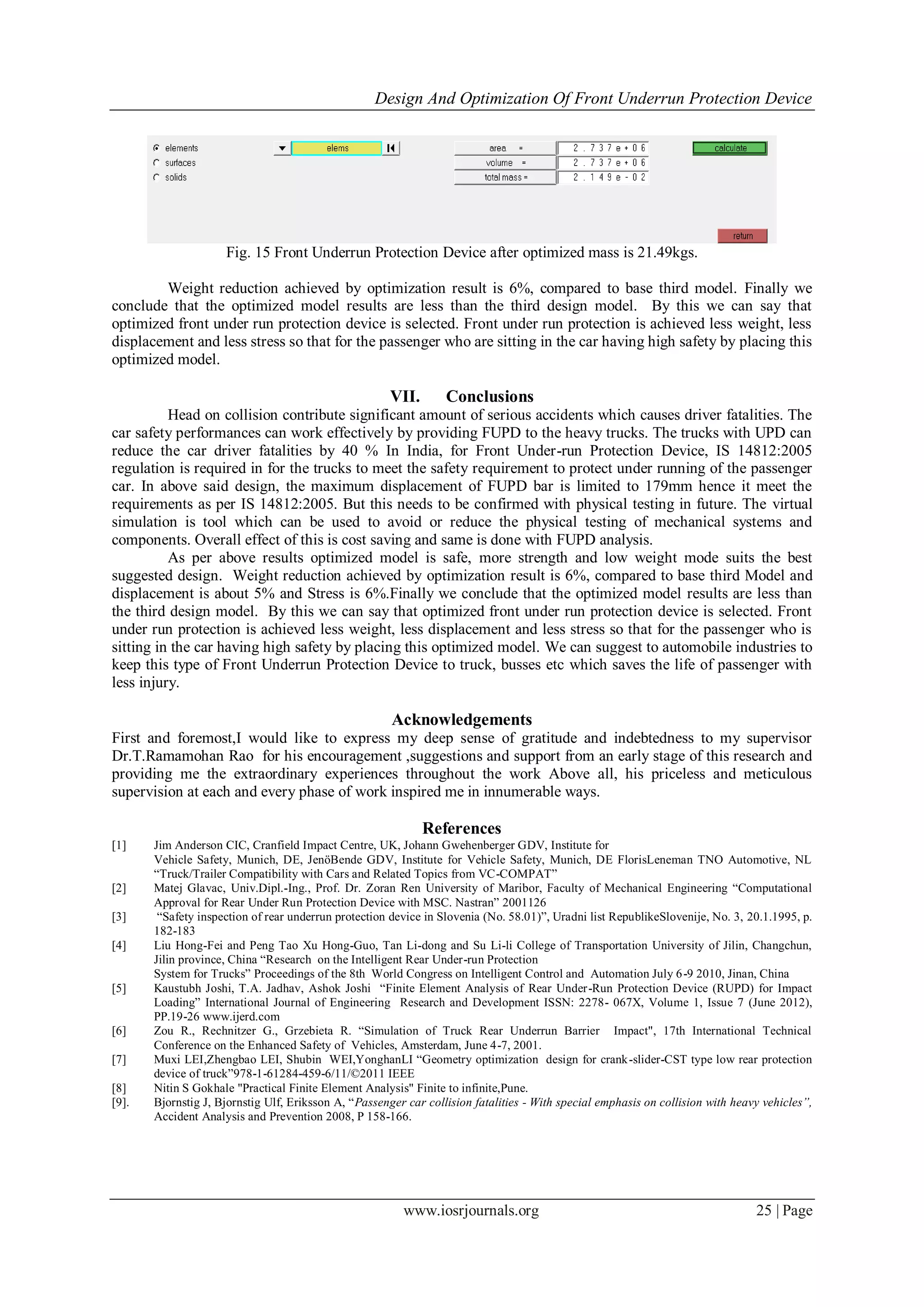 Design And Optimization Of Front Underrun Protection Device
www.iosrjournals.org 25 | Page
Fig. 15 Front Underrun Protection Device after optimized mass is 21.49kgs.
Weight reduction achieved by optimization result is 6%, compared to base third model. Finally we
conclude that the optimized model results are less than the third design model. By this we can say that
optimized front under run protection device is selected. Front under run protection is achieved less weight, less
displacement and less stress so that for the passenger who are sitting in the car having high safety by placing this
optimized model.
VII. Conclusions
Head on collision contribute significant amount of serious accidents which causes driver fatalities. The
car safety performances can work effectively by providing FUPD to the heavy trucks. The trucks with UPD can
reduce the car driver fatalities by 40 % In India, for Front Under-run Protection Device, IS 14812:2005
regulation is required in for the trucks to meet the safety requirement to protect under running of the passenger
car. In above said design, the maximum displacement of FUPD bar is limited to 179mm hence it meet the
requirements as per IS 14812:2005. But this needs to be confirmed with physical testing in future. The virtual
simulation is tool which can be used to avoid or reduce the physical testing of mechanical systems and
components. Overall effect of this is cost saving and same is done with FUPD analysis.
As per above results optimized model is safe, more strength and low weight mode suits the best
suggested design. Weight reduction achieved by optimization result is 6%, compared to base third Model and
displacement is about 5% and Stress is 6%.Finally we conclude that the optimized model results are less than
the third design model. By this we can say that optimized front under run protection device is selected. Front
under run protection is achieved less weight, less displacement and less stress so that for the passenger who is
sitting in the car having high safety by placing this optimized model. We can suggest to automobile industries to
keep this type of Front Underrun Protection Device to truck, busses etc which saves the life of passenger with
less injury.
Acknowledgements
First and foremost,I would like to express my deep sense of gratitude and indebtedness to my supervisor
Dr.T.Ramamohan Rao for his encouragement ,suggestions and support from an early stage of this research and
providing me the extraordinary experiences throughout the work Above all, his priceless and meticulous
supervision at each and every phase of work inspired me in innumerable ways.
References
[1] Jim Anderson CIC, Cranfield Impact Centre, UK, Johann Gwehenberger GDV, Institute for
Vehicle Safety, Munich, DE, JenöBende GDV, Institute for Vehicle Safety, Munich, DE FlorisLeneman TNO Automotive, NL
“Truck/Trailer Compatibility with Cars and Related Topics from VC-COMPAT”
[2] Matej Glavac, Univ.Dipl.-Ing., Prof. Dr. Zoran Ren University of Maribor, Faculty of Mechanical Engineering “Computational
Approval for Rear Under Run Protection Device with MSC. Nastran” 2001126
[3] “Safety inspection of rear underrun protection device in Slovenia (No. 58.01)”, Uradni list RepublikeSlovenije, No. 3, 20.1.1995, p.
182-183
[4] Liu Hong-Fei and Peng Tao Xu Hong-Guo, Tan Li-dong and Su Li-li College of Transportation University of Jilin, Changchun,
Jilin province, China “Research on the Intelligent Rear Under-run Protection
System for Trucks” Proceedings of the 8th World Congress on Intelligent Control and Automation July 6-9 2010, Jinan, China
[5] Kaustubh Joshi, T.A. Jadhav, Ashok Joshi “Finite Element Analysis of Rear Under-Run Protection Device (RUPD) for Impact
Loading” International Journal of Engineering Research and Development ISSN: 2278- 067X, Volume 1, Issue 7 (June 2012),
PP.19-26 www.ijerd.com
[6] Zou R., Rechnitzer G., Grzebieta R. “Simulation of Truck Rear Underrun Barrier Impact", 17th International Technical
Conference on the Enhanced Safety of Vehicles, Amsterdam, June 4-7, 2001.
[7] Muxi LEI,Zhengbao LEI, Shubin WEI,YonghanLI “Geometry optimization design for crank-slider-CST type low rear protection
device of truck”978-1-61284-459-6/11/©2011 IEEE
[8] Nitin S Gokhale "Practical Finite Element Analysis" Finite to infinite,Pune.
[9]. Bjornstig J, Bjornstig Ulf, Eriksson A, “Passenger car collision fatalities - With special emphasis on collision with heavy vehicles”,
Accident Analysis and Prevention 2008, P 158-166.
 