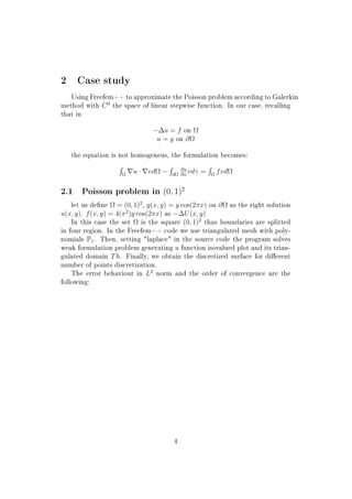 2 Case study
Using Freefem++ to approximate the Poisson problem according to Galerkin
method with C0
the space of linear stepwise function. In our case, recalling
that in
−∆u = f on Ω
u = g on ∂Ω
the equation is not homogeneus, the formulation becomes:
Ω
u · vdΩ − dΩ
∂u
∂n
vdγ = Ω
fvdΩ
2.1 Poisson problem in (0, 1)2
let us dene Ω = (0, 1)2
, g(x, y) = y cos(2πx) on ∂Ω as the right solution
u(x, y). f(x, y) = 4(π2
)y cos(2πx) as −∆U(x, y)
In this case the set Ω is the square (0, 1)2
thus boundaries are splitted
in four region. In the Freefem++ code we use triangulated mesh with poly-
nomials P1. Then, setting laplace in the source code the program solves
weak formulation problem generating u function isovalued plot and its trian-
gulated domain Th. Finally, we obtain the discretized surface for dierent
number of points discretization.
The error behaviour in L2
norm and the order of convergence are the
following:
4
 