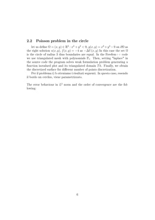 2.2 Poisson problem in the circle
let us dene Ω = (x, y) ∈ R2
: x2
+ y2
 9, g(x, y) = x2
+ y2
− 9 on ∂Ω as
the right solution u(x, y), f(x, y) = −4 as −∆U(x, y) In this case the set Ω
is the circle of radius 3 thus boundaries are equal. In the Freefem++ code
we use triangulated mesh with polynomials P1. Then, setting laplace in
the source code the program solves weak formulation problem generating u
function isovalued plot and its triangulated domain Th. Finally, we obtain
the discretized surface for dierent number of points discretization.
Per il problema i) b otteniamo i risultati seguenti. In questo caso, essendo
il bordo un cerchio, viene parametrizzato.
The error behaviour in L2
norm and the order of convergence are the fol-
lowing:
6
 