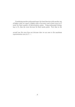 Considering another polynomial space for basis function with another one
of higher order we expect a higher order of accuracy and a lower error in L2
norm for xed number of discretization points. Using polynomial belong-
ing to P2, thus the error decrease for xed mesh points. Note that in the
second case the error does not decrease since we are near to the maximum
representation error in C++.
8
 