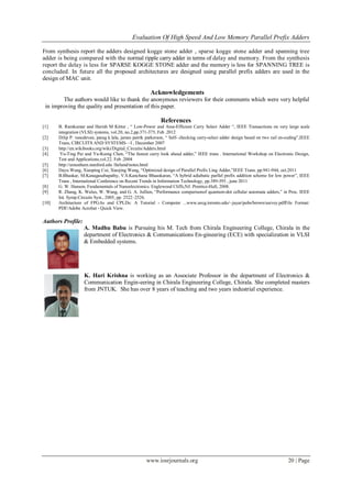 Evaluation Of High Speed And Low Memory Parallel Prefix Adders
www.iosrjournals.org 20 | Page
From synthesis report the adders designed kogge stone adder , sparse kogge stone adder and spanning tree
adder is being compared with the normal ripple carry adder in terms of delay and memory. From the synthesis
report the delay is less for SPARSE KOGGE STONE adder and the memory is less for SPANNING TREE is
concluded. In future all the proposed architectures are designed using parallel prefix adders are used in the
design of MAC unit.
Acknowledgements
The authors would like to thank the anonymous reviewers for their comments which were very helpful
in improving the quality and presentation of this paper.
References
[1] B. Ramkumar and Harish M Kittur , ― Low-Power and Area-Efficient Carry Select Adder ―, IEEE Transactions on very large scale
integration (VLSI) systems, vol.20, no.2,pp.371-375, Feb .2012
[2] Dilip P. vasudevan, parag k.lala, james patrik parkerson, ― Self- checking carry-select adder design based on two rail en-coding‖,IEEE
Trans, CIRCUITS AND SYSTEMS—I , December 2007
[3] http://en.wikibooks.org/wiki/Digital_Circuits/Adders.html
[4] Yu-Ting Pai and Yu-Kumg Chen, ―The fastest carry look ahead adder,‖ IEEE trans . International Workshop on Electronic Design,
Test and Applications,vol.22. Feb .2004
[5] http://umunhum.stanford.edu /farland/notes.html
[6] Dayu Wang, Xiaoping Cui, Xiaojing Wang, ―Optimized design of Parallel Prefix Ling Adder,‖IEEE Trans. pp.941-944, oct.2011
[7] B.Bhaskar, M.Kanagasabapathy, V.S.Kanchana Bhaaskaran, ―A hybrid adiabatic parllel prefix addition scheme for low power‖, IEEE
Trans , International Conference on Recent Trends in Information Technology, pp.389-393 , june 2011
[8] G. W. Hanson, Fundamentals of Nanoelectronics. Englewood Cliffs,NJ: Prentice-Hall, 2008.
[9] R. Zhang, K. Walus, W. Wang, and G. A. Jullien, ―Performance comparisonof quantum-dot cellular automata adders,‖ in Proc. IEEE
Int. Symp.Circuits Syst., 2005, pp. 2522–2526.
[10] Architecture of FPGAs and CPLDs: A Tutorial - Computer ...www.eecg.toronto.edu/~jayar/pubs/brown/survey.pdfFile Format:
PDF/Adobe Acrobat - Quick View.
Authors Profile:
A. Madhu Babu is Pursuing his M. Tech from Chirala Engineering College, Chirala in the
department of Electronics & Communications En-gineering (ECE) with specialization in VLSI
& Embedded systems.
K. Hari Krishna is working as an Associate Professor in the department of Electronics &
Communication Engin-eering in Chirala Engineering College, Chirala. She completed masters
from JNTUK. She has over 8 years of teaching and two years industrial experience.
 