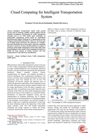 International Journal of Soft Computing and Engineering (IJSCE)
                                                                        ISSN: 2231-2307, Volume-2, Issue-3, July 2012




     Cloud Computing for Intelligent Transportation
                       System
                              Prashant Trivedi, Kavita Deshmukh, Manish Shrivastava


                                                                   offline to improve control. Traffic management systems in
Abstract—Intelligent transportation clouds could provide            this phase, such as transyt, consisted of numerous single
Services such as autonomy, mobility, decision support and the       control points.
standard development Environment for traffic management
strategies, and so on. With mobile agent technology, an
urban-traffic management system based on Agent-Based
Distributed and Adaptive Platforms for Transportation Systems
(Adapts) is both feasible and effective. However, the large-scale
use of mobile agents will lead to the emergence of a complex,
powerful organization layer that requires enormous computing
and power resources. To deal with this problem, we propose a
prototype urban-traffic management system using multi agent
based intelligent traffic clouds. Cloud computing can help us to
handle the large amount of storage resources and mass
transportation of data effectively and efficiently.

Keywords— Adapts, Intelligent clouds, Traffic management,
mobile agents.


                        I. INTRODUCTION
IBM introduces urban traffic management system in the year
of 1956. Today, transportation research and development is
no longer a field dominated by civil, mechanical, operations
research, and other traditional engineering and management
disciplines.      Rather,    computer     sciences,   control,
communication, the Internet, and methods developed in
artificial intelligence (AI), computational intelligence, web
sciences, and many other emerging information sciences and
engineering areas have formed the core of new ITS
technology and become integral and important parts of
modern transportation engineering. Cloud computing control
the traffic allocation process provides optimal solution with
five stages specification. In the first phase, computers were
huge and costly, so mainframes were usually shared by many
terminals. In the 1960s, the whole traffic management system
shared the resources of one computer in a centralized model.
Introduction of large-scale integrated circuits and the
miniaturization of computer technology, the IT industry
welcomed the second transformation in computing paradigm.
In this paradigm, microcomputer was powerful enough to
handle a single user’s computing requirements. At that time,        Fig 1. The paradigm of traffic management Systems.
the same technology leads to the appearance of the traffic
signal controller. Each TSC had enough independent                  In phase three, local area networks (lans) appeared to enable
computing and storage capacity to control one period,               resource sharing and handle the increasingly complex
researchers optimized the control modes and parameters of           requirements. One such lan, the ethernet, was invented in
                                                                    1973 and has been widely used hierarchical model. Network
                                                                    communication enabled the layers to handle their own duties
Manuscript received July 04, 2012.                                  while cooperating with one another. In the following internet
   Mr. Prashant Trivedi, Research Scholar IT, LNCT College,         era, users have been able to retrieve data from remote sites
Bhopal(M.P.), India.                                                and process them locally, but this wasted a lot of precious
   Ms Kavita Deshmukh, Assistant Professor IT Depratment, LNCT
College, Bhopal(M.P.), India,                                       network bandwidth. Agent-based computing and mobile
   Dr. Manish Shrivastava, HOD, IT Department, LNCT College,        agents were proposed to handle this vexing problem. Only
Bhopal(M.P.), India.



                                                                568
 