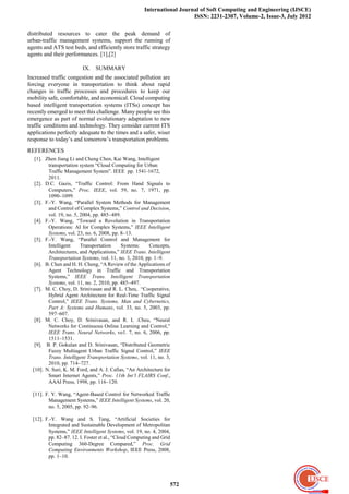 International Journal of Soft Computing and Engineering (IJSCE)
                                                                         ISSN: 2231-2307, Volume-2, Issue-3, July 2012

distributed resources to cater the peak demand of
urban-traffic management systems, support the running of
agents and ATS test beds, and efficiently store traffic strategy
agents and their performances. [1],[2]

                         IX. SUMMARY
Increased traffic congestion and the associated pollution are
forcing everyone in transportation to think about rapid
changes in traffic processes and procedures to keep our
mobility safe, comfortable, and economical. Cloud computing
based intelligent transportation systems (ITSs) concept has
recently emerged to meet this challenge. Many people see this
emergence as part of normal evolutionary adaptation to new
traffic conditions and technology. They consider current ITS
applications perfectly adequate to the times and a safer, wiser
response to today’s and tomorrow’s transportation problems.
REFERENCES
   [1]. Zhen Jiang Li and Cheng Chen, Kai Wang, Intelligent
         transportation system ―Cloud Computing for Urban
         Traffic Management System‖. IEEE pp. 1541-1672,
         2011.
   [2]. D.C. Gazis, ―Traffic Control: From Hand Signals to
         Computers,‖ Proc. IEEE, vol. 59, no. 7, 1971, pp.
         1090–1099.
   [3]. F.-Y. Wang, ―Parallel System Methods for Management
         and Control of Complex Systems,‖ Control and Decision,
         vol. 19, no. 5, 2004, pp. 485–489.
   [4]. F.-Y. Wang, ―Toward a Revolution in Transportation
         Operations: AI for Complex Systems,‖ IEEE Intelligent
         Systems, vol. 23, no. 6, 2008, pp. 8–13.
   [5]. F.-Y. Wang, ―Parallel Control and Management for
         Intelligent     Transportation     Systems:     Concepts,
         Architectures, and Applications,‖ IEEE Trans. Intelligent
         Transportation Systems, vol. 11, no. 3, 2010, pp. 1–9.
   [6]. B. Chen and H. H. Cheng, ―A Review of the Applications of
         Agent Technology in Traffic and Transportation
         Systems,‖ IEEE Trans. Intelligent Transportation
         Systems, vol. 11, no. 2, 2010, pp. 485–497.
   [7]. M. C. Choy, D. Srinivasan and R. L. Cheu, ―Cooperative,
         Hybrid Agent Architecture for Real-Time Traffic Signal
         Control,‖ IEEE Trans. Systems, Man and Cybernetics,
         Part A: Systems and Humans, vol. 33, no. 5, 2003, pp.
         597–607.
   [8]. M. C. Choy, D. Srinivasan, and R. L .Cheu, ―Neural
         Networks for Continuous Online Learning and Control,‖
         IEEE Trans. Neural Networks, vo1. 7, no. 6, 2006, pp.
         1511–1531.
   [9]. B. P. Gokulan and D. Srinivasan, ―Distributed Geometric
         Fuzzy Multiagent Urban Traffic Signal Control,‖ IEEE
         Trans. Intelligent Transportation Systems, vol. 11, no. 3,
         2010, pp. 714–727.
  [10]. N. Suri, K. M. Ford, and A. J. Cafias, ―An Architecture for
         Smart Internet Agents,‖ Proc. 11th Int’l FLAIRS Conf.,
         AAAI Press, 1998, pp. 116–120.

  [11]. F. Y. Wang, ―Agent-Based Control for Networked Traffic
         Management Systems,‖ IEEE Intelligent Systems, vol. 20,
         no. 5, 2005, pp. 92–96.

  [12]. F.-Y. Wang and S. Tang, ―Artificial Societies for
         Integrated and Sustainable Development of Metropolitan
         Systems,‖ IEEE Intelligent Systems, vol. 19, no. 4, 2004,
         pp. 82–87. 12. I. Foster et al., ―Cloud Computing and Grid
         Computing 360-Degree Compared,‖ Proc. Grid
         Computing Environments Workshop, IEEE Press, 2008,
         pp. 1–10.




                                                                  572
 