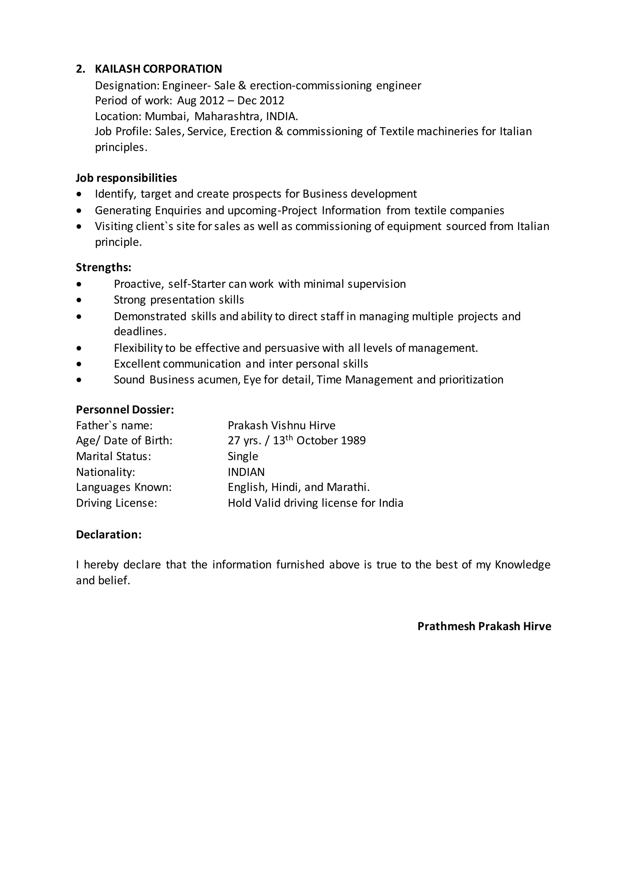 2. KAILASH CORPORATION
Designation: Engineer- Sale & erection-commissioning engineer
Period of work: Aug 2012 – Dec 2012
Location: Mumbai, Maharashtra, INDIA.
Job Profile: Sales, Service, Erection & commissioning of Textile machineries for Italian
principles.
Job responsibilities
 Identify, target and create prospects for Business development
 Generating Enquiries and upcoming-Project Information from textile companies
 Visiting client`s site for sales as well as commissioning of equipment sourced from Italian
principle.
Strengths:
 Proactive, self-Starter can work with minimal supervision
 Strong presentation skills
 Demonstrated skills and ability to direct staff in managing multiple projects and
deadlines.
 Flexibility to be effective and persuasive with all levels of management.
 Excellent communication and inter personal skills
 Sound Business acumen, Eye for detail, Time Management and prioritization
Personnel Dossier:
Father`s name: Prakash Vishnu Hirve
Age/ Date of Birth: 27 yrs. / 13th October 1989
Marital Status: Single
Nationality: INDIAN
Languages Known: English, Hindi, and Marathi.
Driving License: Hold Valid driving license for India
Declaration:
I hereby declare that the information furnished above is true to the best of my Knowledge
and belief.
Prathmesh Prakash Hirve
 