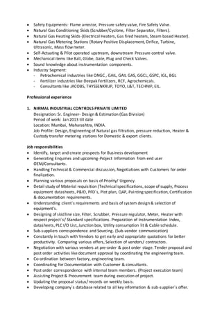 Safety Equipments: Flame arrestor, Pressure safety valve, Fire Safety Valve.
 Natural Gas Conditioning Skids (Scrubber/Cyclone, Filter Separator, Filters).
 Natural Gas Heating Skids-(Electrical Heaters, Gas fired heaters, Steam based Heater).
 Natural Gas Metering Stations (Rotary Positive Displacement, Orifice, Turbine,
Ultrasonic, Mass flow meter.
 Self-Actuating & Pilot operated upstream, downstream Pressure control valve.
 Mechanical items like Ball, Globe, Gate, Plug and Check Valves.
 Sound knowledge about instrumentation components.
 Industry Segment:
- Petrochemical industries like ONGC , GAIL, GAIL GAS, GGCL, GSPC, IGL, BGL
- Fertilizer industries like Deepak Fertilizers, RCF, Agrochemicals.
- Consultants like JACOBS, THYSSENKRUP, TOYO, L&T, TECHNIP, EIL.
Professional experience
1. NIRMAL INDUSTRIAL CONTROLS PRIVATE LIMITED
Designation: Sr. Engineer- Design & Estimation (Gas Division)
Period of work: Jan 2013 till date
Location: Mumbai, Maharashtra, INDIA.
Job Profile: Design, Engineering of Natural gas filtration, pressure reduction, Heater &
Custody transfer metering stations for Domestic & export clients.
Job responsibilities
 Identify, target and create prospects for Business development
 Generating Enquiries and upcoming-Project Information from end user
OEM/Consultants.
 Handling Technical & Commercial discussion, Negotiations with Customers for order
finalization.
 Planning various proposals on basis of Priority/ Urgency.
 Detail study of Material requisition (Technical specifications, scope of supply, Process
equipment datasheets, P&ID, PFD`s, Plot plan, QAP, Painting specification, Certification
& documentation requirements.
 Understanding client`s requirements and basis of system design & selection of
equipment’s.
 Designing of skid line size, Filter, Scrubber, Pressure regulator, Meter, Heater with
respect project`s/ Standard specifications. Preparation of Instrumentation Index,
datasheets, PLC I/O List, Junction box, Utility consumption lit & Cable schedule.
 Sub-suppliers correspondence and Sourcing. (Sub-vendor communication)
 Constantly in touch with Vendors to get early and appropriate quotations for better
productivity. Comparing various offers, Selection of vendors/ contractors.
 Negotiation with various venders at pre-order & post order stage. Tender proposal and
post order activities like document approval by coordinating the engineering team.
 Co-ordination between factory, engineering team.
 Coordinating for Documentation with Customer & consultants.
 Post order correspondence with internal team members. (Project execution team)
 Assisting Project & Procurement team during execution of project.
 Updating the proposal status/ records on weekly basis.
 Developing company`s database related to all key information & sub-supplier`s offer.
 