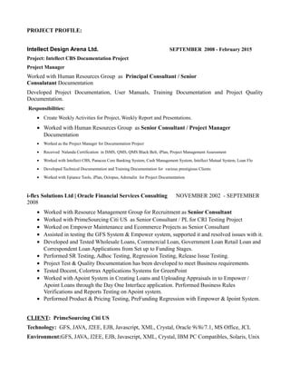 PROJECT PROFILE:
Intellect Design Arena Ltd. SEPTEMBER 2008 - February 2015
Project: Intellect CBS Documentation Project
Project Manager
Worked with Human Resources Group as Principal Consultant / Senior
Consulatant Documentation
Developed Project Documentation, User Manuals, Training Documentation and Project Quality
Documentation.
Responsibilities:
• Create Weekly Activities for Project, Weekly Report and Presentations.
• Worked with Human Resources Group as Senior Consultant / Project Manager
Documentation
• Worked as the Project Manager for Documentation Project
• Received Nalanda Certification in ISMS, QMS, QMS Black Belt, iPlan, Project Management Assessment
• Worked with Intellect CBS, Panacea Core Banking System, Cash Management System, Intellect Mutual System, Loan Flo
• Developed Technical Documentation and Training Documentation for various prestigious Clients
• Worked with Epiance Tools, iPlan, Octopus, Adrenalin for Project Documentation
i-flex Solutions Ltd | Oracle Financial Services Consulting NOVEMBER 2002 - SEPTEMBER
2008
• Worked with Resource Management Group for Recruitment as Senior Consultant
• Worked with PrimeSourcing Citi US as Senior Consultant / PL for CRI Testing Project
• Worked on Empower Maintenance and Ecommerce Projects as Senior Consultant
• Assisted in testing the GFS System & Empower system, supported it and resolved issues with it.
• Developed and Tested Wholesale Loans, Commercial Loan, Government Loan Retail Loan and
Correspondent Loan Applications from Set up to Funding Stages.
• Performed SR Testing, Adhoc Testing, Regression Testing, Release Issue Testing.
• Project Test & Quality Documentation has been developed to meet Business requirements.
• Tested Docent, Colortrax Applications Systems for GreenPoint
• Worked with Apoint System in Creating Loans and Uploading Appraisals in to Empower /
Apoint Loans through the Day One Interface application. Performed Business Rules
Verifications and Reports Testing on Apoint system.
• Performed Product & Pricing Testing, PreFunding Regression with Empower & Ipoint System.
CLIENT: PrimeSourcing Citi US
Technology: GFS, JAVA, J2EE, EJB, Javascript, XML, Crystal, Oracle 9i/8i/7.1, MS Office, JCL
Environment:GFS, JAVA, J2EE, EJB, Javascript, XML, Crystal, IBM PC Compatibles, Solaris, Unix
 