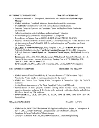 SILVERLINE TECHNOLOGIES INC. MAY 1997 - OCTOBER 2002
• Worked on a number of Development, Maintenance and Conversion Projects as Project
Manager
• Worked with Green Point Bank Mortgage System Testing and Documentation
• Trained the Silverline team to work with various business specifications.
• Designed Enterprise Systems, and Developed, Tested and Deployed in the Production
environment.
• Helped in estimating project schedules, and project quality planning.
• Maintained Legacy Systems and made Systems Y2k compliant.
• Trained team on Actuate, Oracle, COBOL II, DB2, VSAM, IMS DB DC, CICS.
• Received certifications from Silverline for JAVA, Oracle Webserver, and HTML Advanced Web
site development, Oracle7, Oracle8i, Web Server Implementing and Administering, Oracle
Performance Tuning.
• CLIENTS: GreenPoint Mortgage, Hang Fung Inc, IKIGO, NDCHealth, Honeywell,
Automated Data Processing Inc, First Data Merchant Services, McGraw Hill Companies,
Jeffries & Company, Merrill Lynch Inc., Depository Trust Company, Bell Atlantic(formerly
NYNEX)
• Technology: GFS, JAVA, J2EE, EJB, Javascript, XML, Crystal, Actuate Workbench 5.0 / 4.1,
Actuate Design Analyzer, Actuate Administrator Desktop Oracle 8i/7.1, MS Office, JCL,
COBOL II, DB2, IBM ES 9000 / 3090
• Environment:GFS, JAVA, J2EE, EJB, Javascript, XML, Crystal, IBM PC Compatibles
TATA CONSULTANCY SERVICES SEPTEMBER 1996 - MAY 1997
• Worked with the United States Fidelity & Guarantee Insurance Y2K Conversion Project.
• Assisted the Project Leader in planning, estimation for the project
• Worked on a Genetic Event Display Screen Development & Conversion Project for CODAN
Insurance.
• Involved in the development of the World Cash Card Project for CITIBANK.
• Responsibilities in these projects included learning client business needs, training team
members, designing, analyzing & developing code, testing & verification of code, and utilizing
TCS Tools for solving Y2K problems.
• Environment:DB2, CICS, VSCOBOL II, REXX, IBM ES 9000, IBM 3090, IBM PC
Compatibles
TEXAS INSTRUMENTS INC JULY 1995 - MAY 1996
• Worked on the TMS 320C6X Project as CAD Applications Engineer, helped in Development &
Test of C6X. Assisted with Design, Verification and Support of the C6X Project.
• Developed Software Tools which Validate designs
• Developed TI Intranet Web Sites, Project Documentation., Internet Programming
 