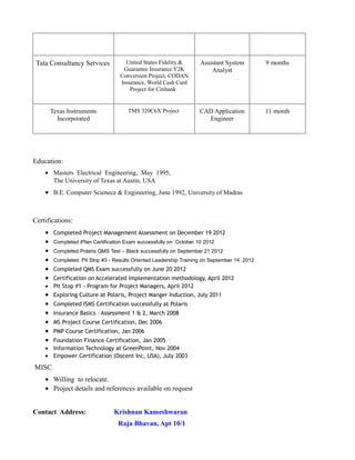 Tata Consultancy Services United States Fidelity &
Guarantee Insurance Y2K
Conversion Project, CODAN
Insurance, World Cash Card
Project for Citibank
Assistant System
Analyst
9 months
Texas Instruments
Incorporated
TMS 320C6X Project CAD Application
Engineer
11 month
Education:
• Masters Electrical Engineering, May 1995,
The University of Texas at Austin, USA
• B.E. Computer Scienece & Engineering, June 1992, University of Madras
Certifications:
• Completed Project Management Assessment on December 19 2012
• Completed iPlan Certification Exam successfully on October 10 2012
• Completed Polaris QMS Test – Black successfully on September 21 2012
• Completed Pit Stop #3 - Results Oriented Leadership Training on September 14 2012
• Completed QMS Exam successfully on June 20 2012
• Certification on Accelerated Implementation methodology, April 2012
• Pit Stop #1 - Program for Project Managers, April 2012
• Exploring Culture at Polaris, Project Manger Induction, July 2011
• Completed ISMS Certification successfully at Polaris
• Insurance Basics – Assessment 1 & 2, March 2008
• MS Project Course Certification, Dec 2006
• PMP Course Certification, Jan 2006
• Foundation Finance Certification, Jan 2005
• Information Technology at GreenPoint, Nov 2004
• Empower Certification (Docent Inc, USA), July 2003
MISC
• Willing to relocate.
• Project details and references available on request
Contact Address: Krishnan Kameshwaran
Raja Bhavan, Apt 10/1
 