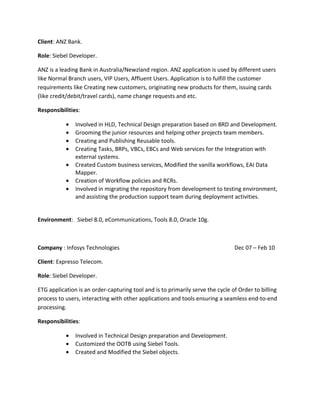 Client: ANZ Bank.
Role: Siebel Developer.
ANZ is a leading Bank in Australia/Newzland region. ANZ application is used by different users
like Normal Branch users, VIP Users, Affluent Users. Application is to fulfill the customer
requirements like Creating new customers, originating new products for them, issuing cards
(like credit/debit/travel cards), name change requests and etc.
Responsibilities:
• Involved in HLD, Technical Design preparation based on BRD and Development.
• Grooming the junior resources and helping other projects team members.
• Creating and Publishing Reusable tools.
• Creating Tasks, BRPs, VBCs, EBCs and Web services for the Integration with
external systems.
• Created Custom business services, Modified the vanilla workflows, EAI Data
Mapper.
• Creation of Workflow policies and RCRs.
• Involved in migrating the repository from development to testing environment,
and assisting the production support team during deployment activities.
Environment: Siebel 8.0, eCommunications, Tools 8.0, Oracle 10g.
Company : Infosys Technologies Dec 07 – Feb 10
Client: Expresso Telecom.
Role: Siebel Developer.
ETG application is an order-capturing tool and is to primarily serve the cycle of Order to billing
process to users, interacting with other applications and tools ensuring a seamless end-to-end
processing.
Responsibilities:
• Involved in Technical Design preparation and Development.
• Customized the OOTB using Siebel Tools.
• Created and Modified the Siebel objects.
 