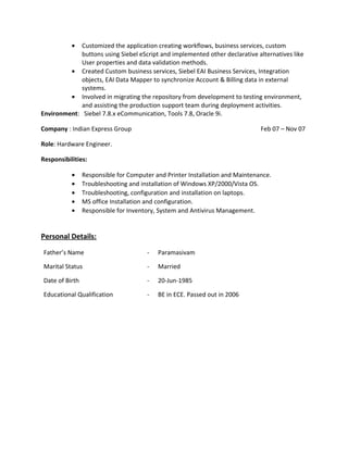 • Customized the application creating workflows, business services, custom
buttons using Siebel eScript and implemented other declarative alternatives like
User properties and data validation methods.
• Created Custom business services, Siebel EAI Business Services, Integration
objects, EAI Data Mapper to synchronize Account & Billing data in external
systems.
• Involved in migrating the repository from development to testing environment,
and assisting the production support team during deployment activities.
Environment: Siebel 7.8.x eCommunication, Tools 7.8, Oracle 9i.
Company : Indian Express Group Feb 07 – Nov 07
Role: Hardware Engineer.
Responsibilities:
• Responsible for Computer and Printer Installation and Maintenance.
• Troubleshooting and installation of Windows XP/2000/Vista OS.
• Troubleshooting, configuration and installation on laptops.
• MS office Installation and configuration.
• Responsible for Inventory, System and Antivirus Management.
Personal Details:
Father’s Name - Paramasivam
Marital Status - Married
Date of Birth - 20-Jun-1985
Educational Qualification - BE in ECE. Passed out in 2006
 