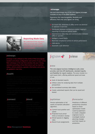 Mine Management Solutions
n	 On-board SQL databases & office server are identical
& replicate in real-time
n	 Distributed database architecture enables logging &
reporting of situational vehicle health
n	 Instantaneous data relay and communication between
office & operator
n	 Spillage & hazard alerts
n	 Real-time compliance control of vehicle performance
n	 OEM alarms
n	 Automatic cycle detection
Jmineops
Jmineops is the software at the centre of the Leica Jigsaw
solution and allows configuration and control of your entire
fleet. Jmineops is the real-time window into your mining
operation providing critical information such as machine
status, vehicle positions, operator information and alarms,
all updated in real time.
Jview
The Leica Jigsaw business intelligence suite, Jview
provides real-time KPI dashboards, standard reports,
and flexibility for report creation. The Jview module is a
web-based client, offering additional speed and ease
of use.
n	 Suite of standard reports
n	 Utilises cubes for analysing data from multiple
perspectives
n	 De-normalised summary data tables
n	 Create customised reports that can be saved and
shared
Jhealth
Jhealth is the vehicle health monitoring solution which
is integral to Jmineops. Jhealth provides real-time and
historical access to OEM vehicle data, OEM alarms (and
custom developed OEM alarms) as well as developed
data sources.
Operational context (payload, location etc) is matched
in real-time with vehicle health data and alarms, for a
unmatched ability to understand operational impacts on
vehicle health.
Reporting Made Easy
We understand that expedient
data conversion into usable
information is key to a good
reporting system.
Jforecaster
Prediction of different
productivity scenarios
based on linear
optimisation model
(used by Joptimser)
to create a dispatch
engineers tool to
investigate tactical
planning changes
and their impact on
production.
Joptimiser
Precise optimisation of all
assets via dynamic allocation
algorithm:
n	 Current truck position and
speed
n	 Projected truck arrival
times at shovels & dumps
n	 Shovel queues & digging
rates
n	 Recent truck assignments
Jblend
Jblend is an optional
Joptimiser function
which allows optimised
blending of material feed
into stockpile or crusher,
based on grade and a user
selected tonnage.
Jconnect
Jconnect is an interface
developed with 3rd
party OEM vendors.
An extensive tool kit
for exporting and
importing data from
various formats into the
Jmineops system.
Jmineops
Use and interchange any of the Leica Jigsaw Jmineops
modules on any of the Jfleet systems.
Experience the interchangability, flexibility and
efficiency that only Leica Jigsaw can bring.
 