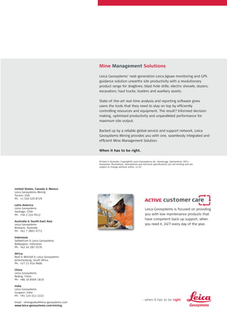 Leica Geosystems is focused on providing
you with low maintenance products that
have competent back-up support, when
you need it, 24/7 every day of the year.
United States, Canada & Mexico
Leica Geosystems Mining
Tucson, USA
Ph: +1 520 529 8729
Latin America
Leica Geosystems
Santiago, Chile
Ph: +56 2 224 9512
Australia & South-East Asia
Leica Geosystems
Brisbane, Australia
Ph: +61 7 3891 9772
Indonesia
SatNetCom & Leica Geosystems
Balikpapan, Indonesia
Ph: +62 54 287 5570
Africa
Reid & Mitchell & Leica Geosystems
Johannesburg, South Africa
Ph: +27 11 914 9600
China
Leica Geosystems
Beijing, China
Ph: +86 10 8569 1819
India
Leica Geosystems
Gurgaon, India
Ph: +91 124 412 2222
Email: miningsales@leica-geosystems.com
www.leica-geosystems.com/mining
Printed in Australia. Copyright© Leica Geosystems AG, Heerbrugg, Switzerland, 2011.
Disclaimer: Illustrations, descriptions and technical specifications are not binding and are
subject to change without notice. v1.01
Mine Management Solutions
Leica Geosystems’ next-generation Leica Jigsaw monitoring and GPS
guidance solution unearths site productivity with a revolutionary
product range for draglines; blast-hole drills; electric shovels; dozers;
excavators; haul trucks; loaders and auxiliary assets.
State-of-the-art real-time analysis and reporting software gives
users the tools that they need to stay on top by efficiently
controlling resources and equipment. The result? Informed decision
making, optimised productivity and unparalleled performance for
maximum site output.
Backed up by a reliable global service and support network, Leica
Geosystems Mining provides you with one, seamlessly integrated and
efficient Mine Management Solution.
When it has to be right.
 