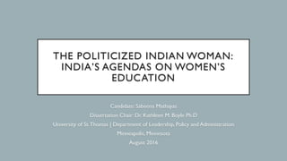 THE POLITICIZED INDIAN WOMAN:
INDIA’S AGENDAS ON WOMEN’S
EDUCATION
Candidate: Sabeena Mathayas
Dissertation Chair: Dr. Kathleen M. Boyle Ph.D
University of St.Thomas | Department of Leadership, Policy and Administration
Minneapolis, Minnesota
August 2016
 
