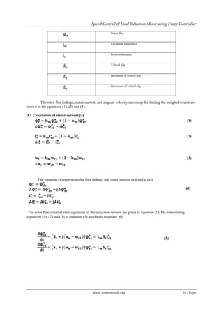 Speed Control of Dual Induction Motor using Fuzzy Controller
www.iosrjournals.org 16 | Page
Stator flux
Excitation inductance
Rotor inductance
Critical slip
Increment of critical slip
decrement of critical slip
The rotor flux linkage, stator current, and angular velocity necessary for finding the weighed vector are
shown in the equations (1), (2) and (3).
3.1 Calculation of stator current [4]
The equation (4) represents the flux linkage and stator current in d and q axis.
(4)
The rotor flux oriented state equations of the induction motors are given in equation (5). On Substituting
equations (1), (2) and( 3) in equation (5) we obtain equation (6)
(1)
(2)
(3)
(5)
 