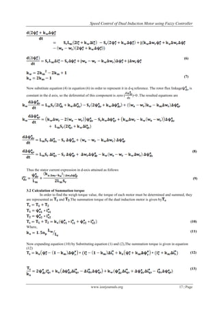 Speed Control of Dual Induction Motor using Fuzzy Controller
www.iosrjournals.org 17 | Page
(6)
(7)
Now substitute equation (4) in equation (6) in order to represent it in d-q reference. The rotor flux linkage is
constant in the d axis, so the deferential of this component is zero ( )=0 .The resulted equations are
(8)
Thus the stator current expression in d-axis attained as follows
(9)
3.2 Calculation of Summation torque
In order to find the weigh torque value, the torque of each motor must be determined and summed, they
are represented as and .The summation torque of the dual induction motor is given by .
Where,
(10)
(11)
Now expanding equation (10) by Substituting equation (1) and (2),The summation torque is given in equation
(12)
(12)
(13)
 
