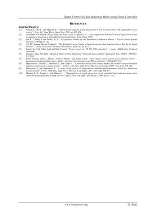 Speed Control of Dual Induction Motor using Fuzzy Controller
www.iosrjournals.org 20 | Page
REFERENCES
Journal Papers:
[1] Furuya A., Oka K., and Matsuse K. “A characteristic analysis of four-leg inverter in Two ac motor drives with independent vector
control“- Proc. Int. Conf. Electr. Mach. Syst., 2007 pp. 619–624.
[2] Constantin Von Altrock “Fuzzy Logic and Neuro Fuzzy in Appliances “, -Fuzzy Application Library/Technical Applications/Fuzzy
in Appliances presented in Embedded Systems Conferences, Santa Clara. 1996.
[3] Lee R. J., Pillay P. and Harley R. G. “d-q reference Frames for the Simulation of Induction Motors “- Electric Power Systems
Research., 1984 pp. 15 -26.
[4] Fei XU, Liming Shi and Yaohua Li “The Weighted Vector Control of Speed Irrelevant Dual Induction Motors Fed by the Single
Inverter “, -IEEE Transactions On Power Electronics, 2013 Vol. 28, No. 12.
[5] Kemal Ari, Faik Tekin Asal and Mert Coşgun “Project report on PI, PD, PID controllers “ - under Middle East Technical
University.
[6] Jaroslav Lepka, Petr Stekl “Design of Motor Control Application” Freescale Semiconductor Application Note AN1930 2005 Rev.
2, 2/2005.
[7] Jaime Fonseca, Joao L. Afonso , Juilio S. Martin and Carlos Couto “Fuzzy logical speed control of an induction motor“ -
department of Industrial Electronics, Minho University, Microprocessor and Micro controller , 1998 pp.523- 534.
[8] Matsumoto Y., Osawa C., Mizukami T., and Ozaki S., “A stator-flux-based vector control method for parallel-connected multiple
induction motors fed by a single inverter “- in Proc. 13th Annu. Appl. Power Electron. Conf. Expo.,1998 Vol. 2, pp. 575–580.
[9] Matsumoto Y. and Kawamura A. “A novel vector control of single-inverter multiple-induction-motors drives for Shinkansen
traction system“- in Proc. 16th Annu. Appl. Power Electron. Conf. Expo., 2001, Vol. 1, pp. 608–614.
[10] Matsuse K. K., Kouno H., and Oikawa J. “Characteristics of speed sensor less vector controlled dual induction motor drive
connected in parallel fed by a single inverter “- IEEE Trans. Ind. Appl., Vol. 40, no. 1, 2004 pp. 153–161.
 