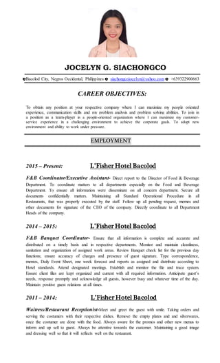 JOCELYN G. SIACHONGCO
Bacolod City, Negros Occidental, Philippines siachongcojocelyn@yahoo.com +639322900663
CAREER OBJECTIVES:
To obtain any position at your respective company where I can maximize my people oriented
experience, communication skills and my problem analysis and problem solving abilities. To join in
a position as a team-player in a people-oriented organization where I can maximize my customer-
service experience in a challenging environment to achieve the corporate goals. To adopt new
environment and ability to work under pressure.
EMPLOYMENT
2015 – Present: L’Fisher Hotel Bacolod
F&B Coordinator/Executive Assistant- Direct report to the Director of Food & Beverage
Department. To coordinate matters to all departments especially on the Food and Beverage
Department. To ensure all information were disseminate on all concern department. Secure all
documents confidentially matters. Maintaining all Standard Operational Procedure in all
Restaurants, that was properly executed by the staff. Follow up all pending request, memos and
other documents for signature of the CEO of the company. Directly coordinate to all Department
Heads of the company.
2014 – 2015: L’Fisher Hotel Bacolod
F&B Banquet Coordinator- Ensure that all information is complete and accurate and
distributed on a timely basis and in respective departments. Monitor and maintain cleanliness,
sanitation and organization of assigned work areas. Review Banquet check list for the previous day
functions; ensure accuracy of charges and presence of guest signature. Type correspondence,
memos, Daily Event Sheet, one week forecast and reports as assigned and distribute according to
Hotel standards. Attend designated meetings. Establish and monitor the file and trace system.
Ensure client files are kept organized and current with all required information. Anticipate guest’s
needs, response promptly and acknowledge all guests, however busy and whatever time of the day.
Maintain positive guest relations at all times.
2011 – 2014: L’Fisher Hotel Bacolod
Waitress/Restaurant Receptionist-Meet and greet the guest with smile. Taking orders and
serving the costumers with their respective dishes. Remove the empty plates and and silverwares,
once the costumer are done with the food. Always aware for the promos and other new menus to
inform and up sell to guest. Always be attentive towards the customer. Maintaining a good image
and dressing well so that it will reflects well on the restaurant.
 