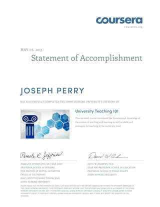 coursera.org
Statement of Accomplishment
MAY 06, 2015
JOSEPH PERRY
HAS SUCCESSFULLY COMPLETED THE JOHNS HOPKINS UNIVERSITY'S OFFERING OF
University Teaching 101
This six-week course introduced the foundational knowledge of
the science of teaching and learning as well as skills and
strategies for teaching at the university level.
PAMELA R. JEFFRIES PHD, RN, FAAN, ANEF
PROFESSOR, SCHOOL OF NURSING
VICE PROVOST OF DIGITAL INITIATIVES
OFFICE OF THE PROVOST
RWJF EXECUTIVE NURSE FELLOW (ENF)
JOHNS HOPKINS UNIVERSITY
DAVID W. ANDREWS, PH.D.
DEAN AND PROFESSOR, SCHOOL OF EDUCATION
PROFESSOR, SCHOOL OF PUBLIC HEALTH
JOHNS HOPKINS UNIVERSITY
PLEASE NOTE: THE ONLINE OFFERING OF THIS CLASS DOES NOT REFLECT THE ENTIRE CURRICULUM OFFERED TO STUDENTS ENROLLED AT
THE JOHNS HOPKINS UNIVERSITY. THIS STATEMENT DOES NOT AFFIRM THAT THIS STUDENT WAS ENROLLED AS A STUDENT AT THE JOHNS
HOPKINS UNIVERSITY IN ANY WAY. IT DOES NOT CONFER A JOHNS HOPKINS UNIVERSITY GRADE; IT DOES NOT CONFER JOHNS HOPKINS
UNIVERSITY CREDIT; IT DOES NOT CONFER A JOHNS HOPKINS UNIVERSITY DEGREE; AND IT DOES NOT VERIFY THE IDENTITY OF THE
STUDENT.
 