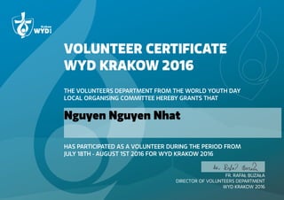 VOLUNTEER CERTIFICATE
WYD KRAKOW 2016
THE VOLUNTEERS DEPARTMENT FROM THE WORLD YOUTH DAY
LOCAL ORGANISING COMMITTEE HEREBY GRANTS THAT
HAS PARTICIPATED AS A VOLUNTEER DURING THE PERIOD FROM
JULY 18TH - AUGUST 1ST 2016 FOR WYD KRAKOW 2016
FR. RAFAŁ BUZAŁA
DIRECTOR OF VOLUNTEERS DEPARTMENT
WYD KRAKOW 2016
Nguyen Nguyen Nhat
 