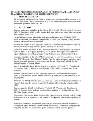 RULES OF PROCEDURE OF DESIGNATION OF HISTORIC LANDMARK UNDER
TRANSFER OF DEVELOPMENT RIGHTS ORDINANCE
I. PURPOSE AND INTENT
It is the purpose and intent of this Policy to register properties that contribute not only to the
historic fabric of the City of Madison (the “City”), but also to those green spaces associated
with historic properties within the City.
II. DEFINITIONS
Agrarian Landscapes (as defined in the Chapter 55, Article III, “Transferrable Development
Rights”): Landscapes which include agrarian land uses, such as row crops, prime agricultural
soils, orchards, timber, etc.
City of Madison, Georgia, Greenprint Addendum and Concept Map, 2009 (the “2009
Madison Greenprint Addendum”): Adopted by City Council on February 5, 2009, identifies
resources and areas in need of protection.
Gateways (as defined in the Chapter 55, Article III, “Transferrable Development Rights”):
Areas where transportation networks provide entrance into Madison.
Greenspace Buffers (as defined in the Chapter 55, Article III, “Transferrable Development
Rights”): Areas of open space, greenspace, and/or agrarian landscapes which soften the
impact of infrastructure and development while defining a sense of arrival into the City.
Landmark (as defined in the City of Madison, Georgia: Greenprint Addendum and Concept
Map, 2009): Properties from Madison’s Golden Age that retain significant landscapes and/or
acreage associated with their original setting and that are independently eligible for the
National Register of Historic Places.
Natural Areas/Habitat Protection (as defined in the Chapter 55, Article III, “Transferrable
Development Rights”): Relatively natural habitat of fish, wildlife, or plants, or a similar
ecosystem.
Potential Trails (as defined in the Chapter 55, Article III, “Transferrable Development
Rights”): Land areas for passive outdoor recreation by, or for, the use and education of the
general public.
Recreation (as defined in the Chapter 55, Article III, “Transferrable Development Rights”):
Generally land areas for passive, neighborhood recreation by, or for, the education of the
public.
Riparian Areas (as defined in the Chapter 55, Article III, “Transferrable Development
Rights”): Streams, rivers, wetlands, ponds, or lakes, including a 100-foot buffer on either
side of the riparian resource.
Transferrable Development Rights Program (the “TDR Program”): Adopted by City Council
on September 8 2014, providing for the transfer of development rights from one property to
another.
Registration Committee: a responsible party who are aware of the Madison Transferable
Development Rights Ordinance and the Historic Preservation Commission; as a responsible
party, they will take into consideration public comments and all interested parties.
 