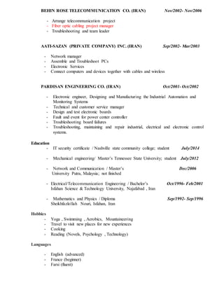 BEHIN ROSE TELECOMMUNICATION CO. (IRAN) Nov/2002- Nov/2006
- Arrange telecommunication project
- Fiber optic cabling project manager
- Troubleshooting and team leader
AATI-SAZAN (PRIVATE COMPANY) INC. (IRAN) Sep/2002- Mar/2003
- Network manager
- Assemble and Troubleshoot PCs
- Electronic Services
- Connect computers and devices together with cables and wireless
PARDISAN ENGINEERING CO. (IRAN) Oct/2001- Oct/2002
- Electronic engineer, Designing and Manufacturing the Industrial Automation and
Monitoring Systems
- Technical and customer service manager
- Design and test electronic boards
- Fault and event for power center controller
- Troubleshooting board failures
- Troubleshooting, maintaining and repair industrial, electrical and electronic control
systems.
Education
- IT security certificate / Nashville state community college; student July/2014
- Mechanical engineering/ Master’s Tennessee State University; student July/2012
- Network and Communication / Master’s Dec/2006
University Putra, Malaysia; not finished
- Electrical/Telecommunication Engineering / Bachelor’s Oct/1996- Feb/2001
Isfahan Science & Technology University, Najafabad , Iran
- Mathematics and Physics / Diploma Sep/1992- Sep/1996
Sheikhfazlollah Nouri, Isfahan, Iran
Hobbies
- Yoga , Swimming , Aerobics, Mountaineering
- Travel to visit new places for new experiences
- Cooking
- Reading (Novels, Psychology , Technology)
Languages
- English (advanced)
- France (beginner)
- Farsi (fluent)
 
