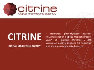 CITRINE
DIGITAL MARKETING AGENCY
- агентство, реализующее полный
комплекс работ в сфере маркетинговых
услуг. За нашими плечами 5 лет
успешной работы и более 50 проектов
для крупного и среднего бизнеса
 