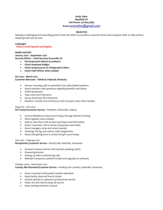 Emily Tabor
Mayfield, KY
Cell Phone: 270-804-3883
Email: emma802@gmail.com
OBJECTIVE
Seeking a challenging and rewarding position that will utilize my excellent customer service and computer skills to help achieve
steady growth and success.
Languages
Fluent in both Spanish and English.
WORK HISTORY
January 2016 – September 2016
Security Officer – Clark Security, Evansville, IN
 Patrol grounds indoors & outdoors.
 Check employee badges
 Check temperatures of refrigerated trailers
 Assist Chief Officer when needed
Oct 2014 – March 2015
Customer Advocate – Teletech, Paducah, Kentucky
 Answer incoming calls to assist Blue Cross Blue Shield members
 Assist members with questions regarding Benefits and Claims
 HIPPA Verification
 Take online ACH Payments
 Set up Automatic ACH Payments
 Redirect, Transfer and Conference calls to proper areas when needed.
Aug 2010 – Oct 2014
Pet Trainer/Customer Service - PetsMart, Schereville, Indiana
 Instruct Obedience classes from Puppy through Advance training
 Work registers when needed
 Help on sales floor with product purchases and information
 Assist Customers with a variety of questions and needs
 Assist managers when and where needed
 Stocking, Pricing, and various retail assignments
 Assist with giving tours to school and girl scout troops
July 2010 – February 2011
Receptionist /Customer Service - Visicall Cafe, Nashville, Tennessee
 General Customer Service with Spanish speaking clients
 Answering phones
 Setting up video conferencing calls
 Maintain Computers, perform installs and upgrades to software
October 2009 – November 2010
Laundry Mat Attendant/Customer Service – Harding Coin Laundry, Nashville, Tennessee
 Assist customers with proper machine operation
 Keep facility clean and free of clutter
 Answer phones in a pleasant, professional manner
 Wash, Dry and Fold for drop off service
 Keep vending machines stocked
 