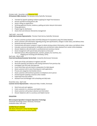 October 2008 – December 2008 (Seasonal Only)
HR Assistant/ Office Assistant -The Salvation Army, Nashville, Tennessee
 Translate for Spanish speaking residents applying for Angel Tree Assistance
 Answer and field incoming phone calls
 Assist in filling out applications
 Verifying applicants income, residence, spelling and other relevant information
 Filing applications
 Prepare tags for distribution
 Assist when and wherever directed by management
April 2008 – June 2008
Inside Sales Customer Representative - Precision Tools Service, Nashville, Tennessee
 Process customer purchase orders and RFQ’s (Request For Quotation) using TKS Global database
 Assist customers with information regarding pricing, item specifications, changes in order status, and delivery times
 Generate and mail customer invoices
 Communicate with parent company in Japan to obtain pricing, product information, order status, and delivery times
 Calculate customer pricing based on wholesale costs and discount codes obtained from vendor online databases
 Answer telephone calls and emails in a professional and courteous manner
 Assist management with special tasks and projects as instructed
 Operated various office equipment (PC, scanners, printers, fax machines, etc)
o Shipping and receiving (UPS Worldship, USPS)
April 2006 – March 2008
Front End Coordinator/Customer Service Desk - CompUSA, Brentwood, Tennessee
 Verify start-of-day cash balance in registers and safe
 Reconcile opening cash balances with closing statements from previous day
 Investigate cash and order discrepancies
 Count end-of-day cash and checks in preparation for daily deposit
 Assist customers with in-store financing and credit applications
 Process and categorize merchandise returns
 Assist customers with technical questions via telephone and in person
 Assisted Spanish speaking customers when needed
 Supervised front end cashiers
 Assisted Front End Manager with scheduling and daily tasks
November 2004 – April 2006
Customer Service Representative - Hollywood Video, Franklin, Tennessee
 Work front-end cash registers
 Greet customers in a courteous and helpful manner
 Assist customers with product selection and information
 Answer telephone calls in a courteous and helpful manner
EDUCATION
Microcomputer Specialist in Computer Operations Technology
Tennessee Technology Center, McKenzie, Tennessee
Graduation date: June 2004
Certified Nurse’s Assistant
Oak Manor Retirement Center Nursing Program
Completed 3 month course. (License expired)
 