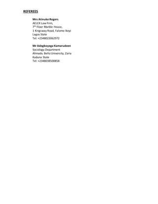 REFEREES
Mrs Atinuke Rogers
AELEX Law Firm,
7th Floor Marble House,
1 Kingsway Road, Falomo Ikoyi
Lagos State
Tel: +2348023062972
Mr Adegboyega Kamarudeen
Sociology Department
Ahmadu Bello University, Zaria
Kaduna State
Tel: +2348038500858
 