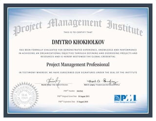 HAS BEEN FORMALLY EVALUATED FOR DEMONSTRATED EXPERIENCE, KNOWLEDGE AND PERFORMANCE
IN ACHIEVING AN ORGANIZATIONAL OBJECTIVE THROUGH DEFINING AND OVERSEEING PROJECTS AND
RESOURCES AND IS HEREBY BESTOWED THE GLOBAL CREDENTIAL
THIS IS TO CERTIFY THAT
IN TESTIMONY WHEREOF, WE HAVE SUBSCRIBED OUR SIGNATURES UNDER THE SEAL OF THE INSTITUTE
Project Management Professional
PMP® Number
PMP® Original Grant Date
PMP® Expiration Date 15 August 2018
16 August 2015
DMYTRO KHOKHOLKOV
1841943
Mark A. Langley • President and Chief Executive OfficerRicardo Triana • Chair, Board of Directors
 