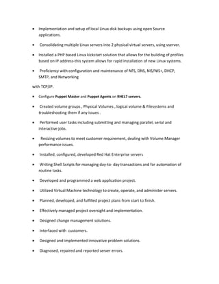 • Implementation and setup of local Linux disk backups using open Source
applications.
• Consolidating multiple Linux servers into 2 physical virtual servers, using vserver.
• Installed a PHP based Linux kickstart solution that allows for the building of profiles
based on IP address-this system allows for rapid installation of new Linux systems.
• Proficiency with configuration and maintenance of NFS, DNS, NIS/NIS+, DHCP,
SMTP, and Networking
with TCP/IP.
• Configure Puppet Master and Puppet Agents on RHEL7 servers.
• Created volume groups , Physical Volumes , logical volume & Filesystems and
troubleshooting them if any issues .
• Performed user tasks including submitting and managing parallel, serial and
interactive jobs.
• Resizing volumes to meet customer requirement, dealing with Volume Manager
performance issues.
• Installed, configured, developed Red Hat Enterprise servers
• Writing Shell Scripts for managing day-to- day transactions and for automation of
routine tasks.
• Developed and programmed a web application project.
• Utilized Virtual Machine technology to create, operate, and administer servers.
• Planned, developed, and fulfilled project plans from start to finish.
• Effectively managed project oversight and implementation.
• Designed change management solutions.
• Interfaced with customers.
• Designed and implemented innovative problem solutions.
• Diagnosed, repaired and reported server errors.
 