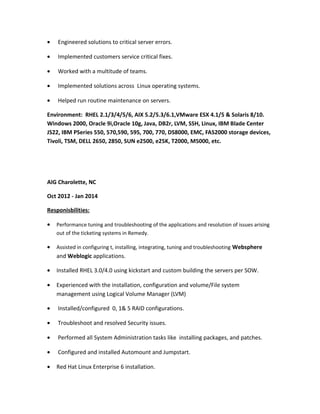 • Engineered solutions to critical server errors.
• Implemented customers service critical fixes.
• Worked with a multitude of teams.
• Implemented solutions across Linux operating systems.
• Helped run routine maintenance on servers.
Environment: RHEL 2.1/3/4/5/6, AIX 5.2/5.3/6.1,VMware ESX 4.1/5 & Solaris 8/10.
Windows 2000, Oracle 9i,Oracle 10g, Java, DB2r, LVM, SSH, Linux, IBM Blade Center
JS22, IBM PSeries 550, 570,590, 595, 700, 770, DS8000, EMC, FAS2000 storage devices,
Tivoli, TSM, DELL 2650, 2850, SUN e2500, e25K, T2000, M5000, etc.
AIG Charolette, NC
Oct 2012 - Jan 2014
Responisbilities:
• Performance tuning and troubleshooting of the applications and resolution of issues arising
out of the ticketing systems in Remedy.
• Assisted in configuring t, installing, integrating, tuning and troubleshooting Websphere
and Weblogic applications.
• Installed RHEL 3.0/4.0 using kickstart and custom building the servers per SOW.
• Experienced with the installation, configuration and volume/File system
management using Logical Volume Manager (LVM)
• Installed/configured 0, 1& 5 RAID configurations.
• Troubleshoot and resolved Security issues.
• Performed all System Administration tasks like installing packages, and patches.
• Configured and installed Automount and Jumpstart.
• Red Hat Linux Enterprise 6 installation.
 
