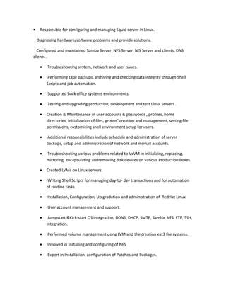 • Responsible for configuring and managing Squid server in Linux.
Diagnosing hardware/software problems and provide solutions.
Configured and maintained Samba Server, NFS Server, NIS Server and clients, DNS
clients .
• Troubleshooting system, network and user issues.
• Performing tape backups, archiving and checking data integrity through Shell
Scripts and job automation.
• Supported back office systems environments.
• Testing and upgrading production, development and test Linux servers.
• Creation & Maintenance of user accounts & passwords , profiles, home
directories, initialization of files, groups’ creation and management, setting file
permissions, customizing shell environment setup for users.
• Additional responsibilities include schedule and administration of server
backups, setup and administration of network and msmail accounts.
• Troubleshooting various problems related to VxVM in initializing, replacing,
mirroring, encapsulating andremoving disk devices on various Production Boxes.
• Created LVMs on Linux servers.
• Writing Shell Scripts for managing day-to- day transactions and for automation
of routine tasks.
• Installation, Configuration, Up gradation and administration of RedHat Linux.
• User account management and support.
• Jumpstart &Kick-start OS integration, DDNS, DHCP, SMTP, Samba, NFS, FTP, SSH,
Integration.
• Performed volume management using LVM and the creation ext3 file systems.
• Involved in Installing and configuring of NFS
• Expert in Installation, configuration of Patches and Packages.
 