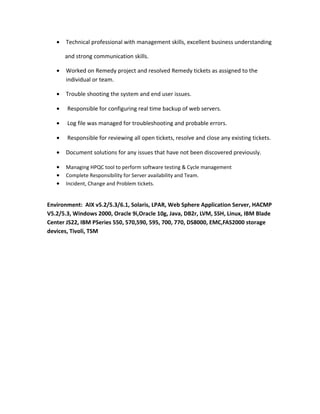 • Technical professional with management skills, excellent business understanding
and strong communication skills.
• Worked on Remedy project and resolved Remedy tickets as assigned to the
individual or team.
• Trouble shooting the system and end user issues.
• Responsible for configuring real time backup of web servers.
• Log file was managed for troubleshooting and probable errors.
• Responsible for reviewing all open tickets, resolve and close any existing tickets.
• Document solutions for any issues that have not been discovered previously.
• Managing HPQC tool to perform software testing & Cycle management
• Complete Responsibility for Server availability and Team.
• Incident, Change and Problem tickets.
Environment: AIX v5.2/5.3/6.1, Solaris, LPAR, Web Sphere Application Server, HACMP
V5.2/5.3, Windows 2000, Oracle 9i,Oracle 10g, Java, DB2r, LVM, SSH, Linux, IBM Blade
Center JS22, IBM PSeries 550, 570,590, 595, 700, 770, DS8000, EMC,FAS2000 storage
devices, Tivoli, TSM
 