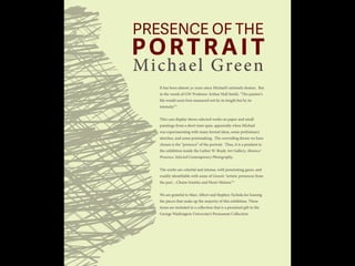 PRESENCE OF THE
PORTRAIT
Michael Green
It has been almost 30 years since Michael’s untimely demise. But
in the words of GW Professor Arthur Hall Smith, “The painter’s
life would seem best measured not by its length but by its
intensity.”*
This case display shows selected works on paper and small
paintings from a short time span, apparently when Michael
was experimenting with many formal ideas, some preliminary
sketches, and some printmaking. The overriding theme we have
chosen is the “presence” of the portrait. Thus, it is a pendant to
the exhibition inside the Luther W. Brady Art Gallery, Absence/
Presence: Selected Contemporary Photography.
The works are colorful and intense, with penetrating gazes, and
readily identifiable with some of Green’s “artistic presences from
the past…Chaim Soutine and Henri Matisse.”*
We are grateful to Marc Albert and Stephen Tschida for loaning
the pieces that make up the majority of this exhibition. These
items are included in a collection that is a promised gift to the
George Washington University’s Permanent Collection.
 