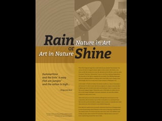 Rainor
Shine
Summertime
and the livin’ is easy
Fish are jumpin’
and the cotton is high…
- Porgy and Bess
Nature in Art
Art in Nature
When Ella Fitzgerald sings those words from the jazz standard “Summertime” she
conveys the feel of a languid summer night in cotton country. Her buttery voice
draws out like the humid air on a hot late-afternoon porch. But this is only one vision
of summer. What does “Summertime” mean to you? From watching Independence
Day fireworks on the Mall to camping with your family, from BBQing hamburgers
and corn to playing softball or curling up with a book while a fierce summer storm
rolls through, there are so many ways to enjoy summer in Washington, D.C.
At the Luther W. Brady Art Gallery the summer months are a time of rejuvenation
and renewal. It is when we have the bronze sculptures on campus waxed and other
sculptures get much needed conservation and cleaning as visitors to campus wane.
This activity happens largely “behind the scenes” of the Brady Art Gallery, but we
do it so the George Washington University community can enjoy their outdoor
sculpture for many years to come.
These works of art are out in the elements, although they need annual care and
conservation, they are meant to stay in their current places on a permanent basis.
This is not the case for all outdoor sculpture, some is meant to eventually decay while
other projects are only envisioned to stay installed temporarily.
Even when the weather forces you inside, artists have found ways of bringing nature
in, from incorporating natural elements in their work to depicting a landscape that
was created en plein air to best convey the scene to the viewer. This exhibition aims
to help you enjoy nature and the GW Permanent Collection both in and out of
doors, experiencing summertime rain or shine.
The Luther W. Brady Art Gallery would like to thank Susi Cora for
her involvement with this exhibition and GW Events and Venues
for their loan of the space for this exhibition.
 