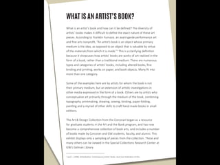WHAT IS AN ARTIST’S BOOK?
What is an artist’s book and how can it be defined? The diversity of
artists’ books makes it difficult to define the exact nature of these art
pieces. According to Franklin Furnace, an avant-garde performance art
and fine arts nonprofit, “An artist’s book is an object whose primary
medium is the idea, as opposed to an object that is valuable by virtue
of the materials from which it is made.”1
This is a clarifying definition
because it showcases how artists’ books are works of art realized in the
form of a book, rather than a traditional medium. There are numerous
types and categories of artists’ books, including altered books, fine
binding and printing, works on paper, and book objects. Many fit into
more than one category.
Some of the examples here are by artists for whom the book is not
their primary medium, but an extension of artistic investigations in
other media expressed in the form of a book. Others are by artists who
conceptualize art primarily through the medium of the book, combining
typography, printmaking, drawing, sewing, binding, paper-folding,
painting and a myriad of other skills to craft hand-made books in small
editions.
The Art & Design Collection from the Corcoran began as a resource
for graduate students in the Art and the Book program, and has now
become a comprehensive collection of book arts, and includes a number
of books made by Corcoran and GW students, faculty, and alumni. This
exhibit displays only a sampling of pieces from the collection. These and
many others can be viewed in the Special Collections Research Center at
GW’s Gelman Library.
1
Lauf, C. (1998). Artist/Author: Contemporary Artists’ Books. American Federation of Arts.
 