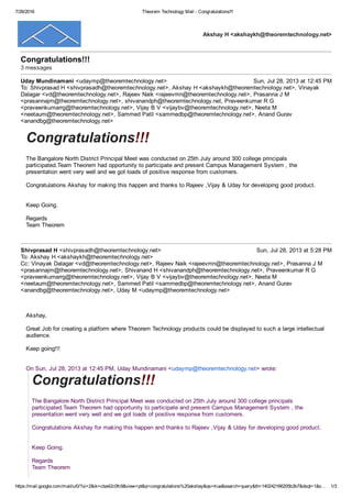 7/26/2016 Theorem Technology Mail ­ Congratulations!!!
https://mail.google.com/mail/u/0/?ui=2&ik=cba42c0fc9&view=pt&q=congratulations%20akshay&qs=true&search=query&th=140242166205b3b7&dsqt=1&s… 1/3
Akshay H <akshaykh@theoremtechnology.net>
Congratulations!!! 
3 messages
Uday Mundinamani <udaymp@theoremtechnology.net> Sun, Jul 28, 2013 at 12:45 PM
To: Shivprasad H <shivprasadh@theoremtechnology.net>, Akshay H <akshaykh@theoremtechnology.net>, Vinayak
Dalagar <vd@theoremtechnology.net>, Rajeev Naik <rajeevmn@theoremtechnology.net>, Prasanna J M
<prasannajm@theoremtechnology.net>, shivanandph@theoremtechnology.net, Praveenkumar R G
<praveenkumarrg@theoremtechnology.net>, Vijay B V <vijaybv@theoremtechnology.net>, Neeta M
<neetaum@theoremtechnology.net>, Sammed Patil <sammedbp@theoremtechnology.net>, Anand Gurav
<anandbg@theoremtechnology.net>
Congratulations!!! 
The Bangalore North District Principal Meet was conducted on 25th July around 300 college principals
participated.Team Theorem had opportunity to participate and present Campus Management System , the
presentation went very well and we got loads of positive response from customers.
Congratulations Akshay for making this happen and thanks to Rajeev ,Vijay & Uday for developing good product.
Keep Going.
Regards
Team Theorem
Shivprasad H <shivprasadh@theoremtechnology.net> Sun, Jul 28, 2013 at 5:28 PM
To: Akshay H <akshaykh@theoremtechnology.net>
Cc: Vinayak Dalagar <vd@theoremtechnology.net>, Rajeev Naik <rajeevmn@theoremtechnology.net>, Prasanna J M
<prasannajm@theoremtechnology.net>, Shivanand H <shivanandph@theoremtechnology.net>, Praveenkumar R G
<praveenkumarrg@theoremtechnology.net>, Vijay B V <vijaybv@theoremtechnology.net>, Neeta M
<neetaum@theoremtechnology.net>, Sammed Patil <sammedbp@theoremtechnology.net>, Anand Gurav
<anandbg@theoremtechnology.net>, Uday M <udaymp@theoremtechnology.net>
Akshay,
Great Job for creating a platform where Theorem Technology products could be displayed to such a large intellectual
audience.
Keep going!!!
On Sun, Jul 28, 2013 at 12:45 PM, Uday Mundinamani <udaymp@theoremtechnology.net> wrote: 
Congratulations!!! 
The Bangalore North District Principal Meet was conducted on 25th July around 300 college principals
participated.Team Theorem had opportunity to participate and present Campus Management System , the
presentation went very well and we got loads of positive response from customers.
Congratulations Akshay for making this happen and thanks to Rajeev ,Vijay & Uday for developing good product.
Keep Going.
Regards
Team Theorem
 
