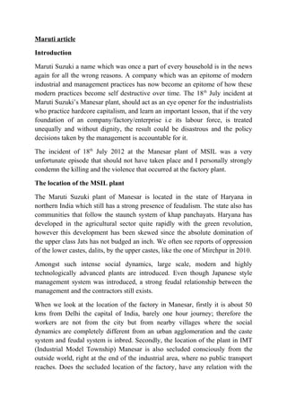 Maruti article
Introduction
Maruti Suzuki a name which was once a part of every household is in the news
again for all the wrong reasons. A company which was an epitome of modern
industrial and management practices has now become an epitome of how these
modern practices become self destructive over time. The 18th
July incident at
Maruti Suzuki’s Manesar plant, should act as an eye opener for the industrialists
who practice hardcore capitalism, and learn an important lesson, that if the very
foundation of an company/factory/enterprise i.e its labour force, is treated
unequally and without dignity, the result could be disastrous and the policy
decisions taken by the management is accountable for it.
The incident of 18th
July 2012 at the Manesar plant of MSIL was a very
unfortunate episode that should not have taken place and I personally strongly
condemn the killing and the violence that occurred at the factory plant.
The location of the MSIL plant
The Maruti Suzuki plant of Manesar is located in the state of Haryana in
northern India which still has a strong presence of feudalism. The state also has
communities that follow the staunch system of khap panchayats. Haryana has
developed in the agricultural sector quite rapidly with the green revolution,
however this development has been skewed since the absolute domination of
the upper class Jats has not budged an inch. We often see reports of oppression
of the lower castes, dalits, by the upper castes, like the one of Mirchpur in 2010.
Amongst such intense social dynamics, large scale, modern and highly
technologically advanced plants are introduced. Even though Japanese style
management system was introduced, a strong feudal relationship between the
management and the contractors still exists.
When we look at the location of the factory in Manesar, firstly it is about 50
kms from Delhi the capital of India, barely one hour journey; therefore the
workers are not from the city but from nearby villages where the social
dynamics are completely different from an urban agglomeration and the caste
system and feudal system is inbred. Secondly, the location of the plant in IMT
(Industrial Model Township) Manesar is also secluded consciously from the
outside world, right at the end of the industrial area, where no public transport
reaches. Does the secluded location of the factory, have any relation with the
 
