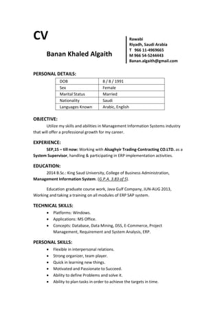 CV
Banan Khaled Algaith
PERSONAL DETAILS:
DOB 8 / 8 / 1991
Sex Female
Marital Status Married
Nationality Saudi
Languages Known Arabic, English
OBJECTIVE:
Utilize my skills and abilities in Management Information Systems industry
that will offer a professional growth for my career.
EXPERIENCE:
SEP,15 – till now: Working with Alsaghyir Trading-Contracting CO.LTD. as a
System Supervisor, handling & participating in ERP implementation activities.
EDUCATION:
2014 B.Sc.: King Saud University, College of Business Administration,
Management Information System. (G.P.A. 3.83 of 5).
Education graduate course work, Java Gulf Company, JUN-AUG 2013,
Working and taking a training on all modules of ERP SAP system.
TECHNICAL SKILLS:
 Platforms: Windows.
 Applications: MS Office.
 Concepts: Database, Data Mining, DSS, E-Commerce, Project
Management, Requirement and System Analysis, ERP.
PERSONAL SKILLS:
 Flexible in interpersonal relations.
 Strong organizer, team player.
 Quick in learning new things.
 Motivated and Passionate to Succeed.
 Ability to define Problems and solve it.
 Ability to plan tasks in order to achieve the targets in time.
Rawabi
Riyadh, Saudi Arabia
T 966 11-4969665
M 966 54-5244443
Banan.algaith@gmail.com
 