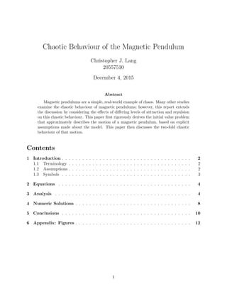 Chaotic Behaviour of the Magnetic Pendulum
Christopher J. Lang
20557510
December 4, 2015
Abstract
Magnetic pendulums are a simple, real-world example of chaos. Many other studies
examine the chaotic behaviour of magnetic pendulums; however, this report extends
the discussion by considering the eﬀects of diﬀering levels of attraction and repulsion
on this chaotic behaviour. This paper ﬁrst rigorously derives the initial value problem
that approximately describes the motion of a magnetic pendulum, based on explicit
assumptions made about the model. This paper then discusses the two-fold chaotic
behaviour of that motion.
Contents
1 Introduction . . . . . . . . . . . . . . . . . . . . . . . . . . . . . . . . . . . . . . 2
1.1 Terminology . . . . . . . . . . . . . . . . . . . . . . . . . . . . . . . . . . . . 2
1.2 Assumptions . . . . . . . . . . . . . . . . . . . . . . . . . . . . . . . . . . . . 2
1.3 Symbols . . . . . . . . . . . . . . . . . . . . . . . . . . . . . . . . . . . . . . 3
2 Equations . . . . . . . . . . . . . . . . . . . . . . . . . . . . . . . . . . . . . . . 4
3 Analysis . . . . . . . . . . . . . . . . . . . . . . . . . . . . . . . . . . . . . . . . 4
4 Numeric Solutions . . . . . . . . . . . . . . . . . . . . . . . . . . . . . . . . . . 8
5 Conclusions . . . . . . . . . . . . . . . . . . . . . . . . . . . . . . . . . . . . . . 10
6 Appendix: Figures . . . . . . . . . . . . . . . . . . . . . . . . . . . . . . . . . . 12
1
 