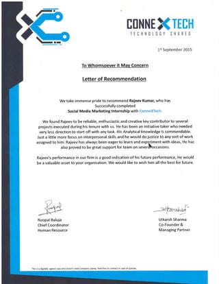 EIINNE TEIH
TEIHNILIGY SHARED
1st September 2015
To Whomsoever it Mav Concern
Letter of Recommendation
We take immense pride to recommend Rajeev Kumar, who has
Successfu I ly com pleted
Social Media Marketing lnternship with ConneXTech.
We found Rajeev to be reliable, enthusiastic and creative key contributor to several
projects executed during his tenure with us. He has been an initiative taker who needed
very less direction to start off with any task. His Analytical knowledge is commendable.
Just a little more focus on interpersonal skills and he would do justice td any sort of work
assigned to him. Rajeev has always been eagerto learn and expqrimentwith ideas, He has
atso proved to be great support for team on severtoccasions.
Rajeer/s performance in our firm is a good indication of his future performance, He would
be a valuable asset to your organisation. We would like to wish him all the best for future.
Utkarsh Sharma
Co-Founder &
Managing Partner
Roopal Baluja
Chief Coordinator
Human Resource
This is a digitally signed copy and doesn't need company stamp. Feel free to contact in case of queries
 