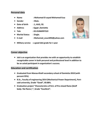Personal data
 Name : Mohamed El-sayed Mohamed Essa
 Gender : Male.
 Date of birth : 1, AUG, 92.
 Address : Egypt ,Damietta
 Tele : 02-01066997522
 Marital Status : Single.
 E-mail : Mohamed_essa1892@yahoo.com
 Military service : a good idol grade for 1 year
Career objective
 Job is an organization that provides me with an opportunity to establish
recognizable career in both personal and professional level in addition to
be an acted participant in organization's success.
Education and certification
 Graduated from Manaa-Khalil secondary school of Damietta 2010 (with
percent 95%)
 B.Sc., Faculty of engineering 2014 (Mechanical Power Department), Port-
said university, Grade “Good”, 69.88%.
 Graduation project “Characterstics of N.G. of Pre-mixed flame (bluff
body- flat flame ) ”, Grade “Excellent”.
 