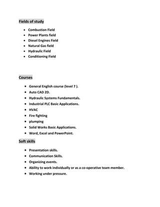 Fields of study
 Combustion Field
 Power Plants field
 Diesel Engines Field
 Natural Gas field
 Hydraulic Field
 Conditioning Field
Courses
 General English course (level 7 ).
 Auto CAD 2D.
 Hydraulic Systems Fundamentals.
 Industrial PLC Basic Applications.
 HVAC
 Fire fighting
 plumping
 Solid Works Basic Applications.
 Word, Excel and PowerPoint.
Soft skills
 Presentation skills.
 Communication Skills.
 Organizing events.
 Ability to work individually or as a co-operative team member.
 Working under pressure.
 